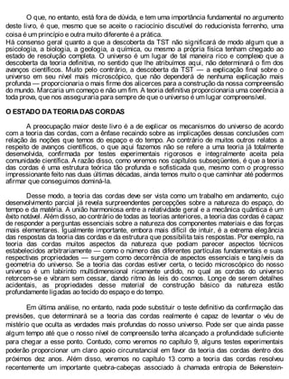 O que, no entanto, está fora de dúvida, e tem uma importância fundamental no argumento
deste livro, é que, mesmo que se aceite o raciocínio discutível do reducionista ferrenho, uma
coisa é um princípio e outra muito diferente é a prática.
Há consenso geral quanto a que a descoberta da TST não significará de modo algum que a
psicologia, a biologia, a geologia, a química, ou mesmo a própria física tenham chegado ao
estado de resolução completa. O universo é um lugar de tal maneira rico e complexo que a
descoberta da teoria definitiva, no sentido que lhe atribuímos aqui, não determinará o fim dos
avanços científicos. Muito pelo contrário, a descoberta da TST — a explicação final sobre o
universo em seu nível mais microscópico, que não dependerá de nenhuma explicação mais
profunda — proporcionaria o mais firme dos alicerces para a construção da nossa compreensão
do mundo. Marcaria um começo e não um fim. A teoria definitiva proporcionaria uma coerência a
toda prova, que nos asseguraria para sempre de que o universo é um lugar compreensível.
O ESTADO DA TEORIA DAS CORDAS
A preocupação maior deste livro é a de explicar os mecanismos do universo de acordo
com a teoria das cordas, com a ênfase recaindo sobre as implicações dessas conclusões com
relação às noções que temos do espaço e do tempo. Ao contrário de muitos outros relatos a
respeito de avanços científicos, o que aqui fazemos não se refere a uma teoria já totalmente
desenvolvida, confirmada por testes experimentais rigorosos e integralmente aceita pela
comunidade científica. A razão disso, como veremos nos capítulos subseqüentes, é que a teoria
das cordas é uma estrutura teórica tão profunda e sofisticada que, mesmo com o progresso
impressionante feito nas duas últimas décadas, ainda temos muito o que caminhar até podermos
afirmar que conseguimos dominá-la.
Desse modo, a teoria das cordas deve ser vista como um trabalho em andamento, cujo
desenvolvimento parcial já revela surpreendentes percepções sobre a natureza do espaço, do
tempo e da matéria. A união harmoniosa entre a relatividade geral e a mecânica quântica é um
êxito notável. Além disso, ao contrário de todas as teorias anteriores, a teoria das cordas é capaz
de responder a perguntas essenciais sobre a natureza dos componentes materiais e das forças
mais elementares. Igualmente importante, embora mais difícil de intuir, é a extrema elegância
das respostas da teoria das cordas e da estrutura que possibilita tais respostas. Por exemplo, na
teoria das cordas muitos aspectos da natureza que podiam parecer aspectos técnicos
estabelecidos arbitrariamente — como o número das diferentes partículas fundamentais e suas
respectivas propriedades — surgem como decorrência de aspectos essenciais e tangíveis da
geometria do universo. Se a teoria das cordas estiver certa, o tecido microscópico do nosso
universo é um labirinto multidimensional ricamente urdido, no qual as cordas do universo
retorcem-se e vibram sem cessar, dando ritmo às leis do cosmos. Longe de serem detalhes
acidentais, as propriedades desse material de construção básico da natureza estão
profundamente ligadas ao tecido do espaço e do tempo.
Em última análise, no entanto, nada pode substituir o teste definitivo da confirmação das
previsões, que determinará se a teoria das cordas realmente é capaz de levantar o véu de
mistério que oculta as verdades mais profundas do nosso universo. Pode ser que ainda passe
algum tempo até que o nosso nível de compreensão tenha alcançado a profundidade suficiente
para chegar a esse ponto. Contudo, como veremos no capítulo 9, alguns testes experimentais
poderão proporcionar um claro apoio circunstancial em favor da teoria das cordas dentro dos
próximos dez anos. Além disso, veremos no capítulo 13 como a teoria das cordas resolveu
recentemente um importante quebra-cabeças associado à chamada entropia de Bekenstein-
 