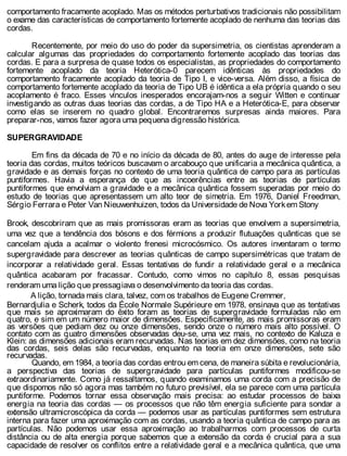 comportamento fracamente acoplado. Mas os métodos perturbativos tradicionais não possibilitam
o exame das características de comportamento fortemente acoplado de nenhuma das teorias das
cordas.
Recentemente, por meio do uso do poder da supersimetria, os cientistas aprenderam a
calcular algumas das propriedades do comportamento fortemente acoplado das teorias das
cordas. E para a surpresa de quase todos os especialistas, as propriedades do comportamento
fortemente acoplado da teoria Heterótica-0 parecem idênticas às propriedades do
comportamento fracamente acoplado da teoria de Tipo I, e vice-versa. Além disso, a física de
comportamento fortemente acoplado da teoria de Tipo UB é idêntica a ela própria quando o seu
acoplamento é fraco. Esses vínculos inesperados encorajam-nos a seguir Witten e continuar
investigando as outras duas teorias das cordas, a de Tipo HA e a Heterótica-E, para observar
como elas se inserem no quadro global. Encontraremos surpresas ainda maiores. Para
preparar-nos, vamos fazer agora uma pequena digressão histórica.
SUPERGRAVIDADE
Em fins da década de 70 e no início da década de 80, antes do auge de interesse pela
teoria das cordas, muitos teóricos buscavam o arcabouço que unificaria a mecânica quântica, a
gravidade e as demais forças no contexto de uma teoria quântica de campo para as partículas
puntiformes. Havia a esperança de que as incoerências entre as teorias de partículas
puntiformes que envolviam a gravidade e a mecânica quântica fossem superadas por meio do
estudo de teorias que apresentassem um alto teor de simetria. Em 1976, Daniel Freedman,
Sérgio Ferrara e Peter Van Nieuwenhuizen, todos da Universidade de Nova Yorkem Stony
Brook, descobriram que as mais promissoras eram as teorias que envolvem a supersimetria,
uma vez que a tendência dos bósons e dos férmions a produzir flutuações quânticas que se
cancelam ajuda a acalmar o violento frenesi microcósmico. Os autores inventaram o termo
supergravidade para descrever as teorias quânticas de campo supersimétricas que tratam de
incorporar a relatividade geral. Essas tentativas de fundir a relatividade geral e a mecânica
quântica acabaram por fracassar. Contudo, como vimos no capítulo 8, essas pesquisas
renderam uma lição que pressagiava o desenvolvimento da teoria das cordas.
A lição, tornada mais clara, talvez, com os trabalhos de Eugene Cremmer,
Bernardjulia e Scherk, todos da École Normale Supérieure em 1978, ensinava que as tentativas
que mais se aproximaram do êxito foram as teorias de supergravidade formuladas não em
quatro, e sim em um número maior de dimensões. Especificamente, as mais promissoras eram
as versões que pediam dez ou onze dimensões, sendo onze o número mais alto possível. O
contato com as quatro dimensões observadas deu-se, uma vez mais, no contexto de Kaluza e
Klein: as dimensões adicionais eram recurvadas. Nas teorias em dez dimensões, como na teoria
das cordas, seis delas são recurvadas, enquanto na teoria em onze dimensões, sete são
recurvadas.
Quando, em 1984, a teoria das cordas entrou em cena, de maneira súbita e revolucionária,
a perspectiva das teorias de supergravidade para partículas puntiformes modificou-se
extraordinariamente. Como já ressaltamos, quando examinamos uma corda com a precisão de
que dispomos não só agora mas também no futuro previsível, ela se parece com uma partícula
puntiforme. Podemos tornar essa observação mais precisa: ao estudar processos de baixa
energia na teoria das cordas — os processos que não têm energia suficiente para sondar a
extensão ultramicroscópica da corda — podemos usar as partículas puntiformes sem estrutura
interna para fazer uma aproximação com as cordas, usando a teoria quântica de campo para as
partículas. Não podemos usar essa aproximação ao trabalharmos com processos de curta
distância ou de alta energia porque sabemos que a extensão da corda é crucial para a sua
capacidade de resolver os conflitos entre a relatividade geral e a mecânica quântica, que uma
 