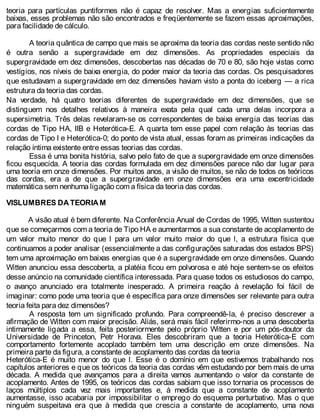 teoria para partículas puntiformes não é capaz de resolver. Mas a energias suficientemente
baixas, esses problemas não são encontrados e freqüentemente se fazem essas aproximações,
para facilidade de cálculo.
A teoria quântica de campo que mais se aproxima da teoria das cordas neste sentido não
é outra senão a supergravidade em dez dimensões. As propriedades especiais da
supergravidade em dez dimensões, descobertas nas décadas de 70 e 80, são hoje vistas como
vestígios, nos níveis de baixa energia, do poder maior da teoria das cordas. Os pesquisadores
que estudavam a supergravidade em dez dimensões haviam visto a ponta do iceberg — a rica
estrutura da teoria das cordas.
Na verdade, há quatro teorias diferentes de supergravidade em dez dimensões, que se
distinguem nos detalhes relativos à maneira exata pela qual cada uma delas incorpora a
supersimetria. Três delas revelaram-se os correspondentes de baixa energia das teorias das
cordas de Tipo HA, IIB e Heterótica-E. A quarta tem esse papel com relação às teorias das
cordas de Tipo I e Heterótica-0; do ponto de vista atual, essas foram as primeiras indicações da
relação íntima existente entre essas teorias das cordas.
Essa é uma bonita história, salvo pelo fato de que a supergravidade em onze dimensões
ficou esquecida. A teoria das cordas formulada em dez dimensões parece não dar lugar para
uma teoria em onze dimensões. Por muitos anos, a visão de muitos, se não de todos os teóricos
das cordas, era a de que a supergravidade em onze dimensões era uma excentricidade
matemática sem nenhuma ligação com a física da teoria das cordas.
VISLUMBRES DA TEORIA M
A visão atual é bem diferente. Na Conferência Anual de Cordas de 1995, Witten sustentou
que se começarmos com a teoria de Tipo HA e aumentarmos a sua constante de acoplamento de
um valor muito menor do que l para um valor muito maior do que l, a estrutura física que
continuamos a poder analisar (essencialmente a das configurações saturadas dos estados BPS)
tem uma aproximação em baixas energias que é a supergravidade em onze dimensões. Quando
Witten anunciou essa descoberta, a platéia ficou em polvorosa e até hoje sentem-se os efeitos
desse anúncio na comunidade científica interessada. Para quase todos os estudiosos do campo,
o avanço anunciado era totalmente inesperado. A primeira reação à revelação foi fácil de
imaginar: como pode uma teoria que é específica para onze dimensões ser relevante para outra
teoria feita para dez dimensões?
A resposta tem um significado profundo. Para compreendê-la, é preciso descrever a
afirmação de Witten com maior precisão. Aliás, será mais fácil referirmo-nos a uma descoberta
intimamente ligada a essa, feita posteriormente pelo próprio Witten e por um pós-doutor da
Universidade de Princeton, Petr Horava. Eles descobriram que a teoria Heterótica-E com
comportamento fortemente acoplado também tem uma descrição em onze dimensões. Na
primeira parte da figura, a constante de acoplamento das cordas da teoria
Heterótica-E é muito menor do que l. Esse é o domínio em que estivemos trabalhando nos
capítulos anteriores e que os teóricos da teoria das cordas vêm estudando por bem mais de uma
década. A medida que avançamos para a direita vamos aumentando o valor da constante de
acoplamento. Antes de 1995, os teóricos das cordas sabiam que isso tornaria os processos de
laços múltiplos cada vez mais importantes e, à medida que a constante de acoplamento
aumentasse, isso acabaria por impossibilitar o emprego do esquema perturbativo. Mas o que
ninguém suspeitava era que à medida que crescia a constante de acoplamento, uma nova
 