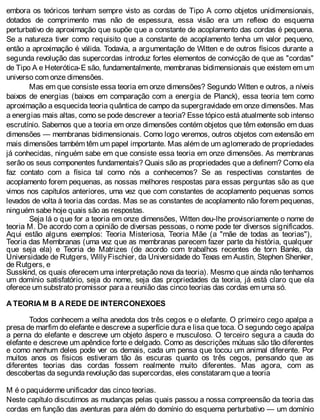 embora os teóricos tenham sempre visto as cordas de Tipo A como objetos unidimensionais,
dotados de comprimento mas não de espessura, essa visão era um reflexo do esquema
perturbativo de aproximação que supõe que a constante de acoplamento das cordas é pequena.
Se a natureza tiver como requisito que a constante de acoplamento tenha um valor pequeno,
então a aproximação é válida. Todavia, a argumentação de Witten e de outros físicos durante a
segunda revolução das supercordas introduz fortes elementos de convicção de que as "cordas"
de Tipo A e Heterótica-E são, fundamentalmente, membranas bidimensionais que existem em um
universo com onze dimensões.
Mas em que consiste essa teoria em onze dimensões? Segundo Witten e outros, a níveis
baixos de energias (baixos em comparação com a energia de Planck), essa teoria tem como
aproximação a esquecida teoria quântica de campo da supergravidade em onze dimensões. Mas
a energias mais altas, como se pode descrever a teoria? Esse tópico está atualmente sob intenso
escrutínio. Sabemos que a teoria em onze dimensões contém objetos que têm extensão em duas
dimensões — membranas bidimensionais. Como logo veremos, outros objetos com extensão em
mais dimensões também têm um papel importante. Mas além de um aglomerado de propriedades
já conhecidas, ninguém sabe em que consiste essa teoria em onze dimensões. As membranas
serão os seus componentes fundamentais? Quais são as propriedades que a definem? Como ela
faz contato com a física tal como nós a conhecemos? Se as respectivas constantes de
acoplamento forem pequenas, as nossas melhores respostas para essas perguntas são as que
vimos nos capítulos anteriores, uma vez que com constantes de acoplamento pequenas somos
levados de volta à teoria das cordas. Mas se as constantes de acoplamento não forem pequenas,
ninguém sabe hoje quais são as respostas.
Seja lá o que for a teoria em onze dimensões, Witten deu-lhe provisoriamente o nome de
teoria M. De acordo com a opinião de diversas pessoas, o nome pode ter diversos significados.
Aqui estão alguns exemplos: Teoria Misteriosa, Teoria Mãe (a "mãe de todas as teorias"),
Teoria das Membranas (uma vez que as membranas parecem fazer parte da história, qualquer
que seja ela) e Teoria de Matrizes (de acordo com trabalhos recentes de torn Banks, da
Universidade de Rutgers, WillyFischier, da Universidade do Texas em Austin, Stephen Shenker,
de Rutgers, e
Susskind, os quais oferecem uma interpretação nova da teoria). Mesmo que ainda não tenhamos
um domínio satisfatório, seja do nome, seja das propriedades da teoria, já está claro que ela
oferece um substrato promissor para a reunião das cinco teorias das cordas em uma só.
A TEORIA M B A REDE DE INTERCONEXOES
Todos conhecem a velha anedota dos três cegos e o elefante. O primeiro cego apalpa a
presa de marfim do elefante e descreve a superfície dura e lisa que toca. O segundo cego apalpa
a perna do elefante e descreve um objeto áspero e musculoso. O terceiro segura a cauda do
elefante e descreve um apêndice forte e delgado. Como as descrições mútuas são tão diferentes
e como nenhum deles pode ver os demais, cada um pensa que tocou um animal diferente. Por
muitos anos os físicos estiveram tão às escuras quanto os três cegos, pensando que as
diferentes teorias das cordas fossem realmente muito diferentes. Mas agora, com as
descobertas da segunda revolução das supercordas, eles constataram que a teoria
M é o paquiderme unificador das cinco teorias.
Neste capítulo discutimos as mudanças pelas quais passou a nossa compreensão da teoria das
cordas em função das aventuras para além do domínio do esquema perturbativo — um domínio
 