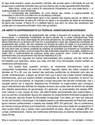 M seja ainda precário, esses argumentos indiretos dão grande apoio à afirmação de que ela
proporciona o substrato unificador para as cinco teorias das cordas aparentemente diferentes.
Além disso, vimos que a teoria M relaciona-se intimamente com uma sexta teoria — a
supergravidade em onze dimensões.
A incorporação das dualidades, as cinco teorias das cordas, a supergravidade, as
dimensões e a teoria M se fundem em um arcabouço unificado.
Embora o nosso conhecimento atual a seu respeito seja apenas parcial, as idéias e as
equações fundamentais da teoria M unificam as idéias e as equações de todas as formulações
da teoria das cordas. A teoria M é o elefante teórico que abriu os olhos dos estudiosos das
cordas para um esquema unificador muito mais grandioso.
UM ASPECTO SURPREENDENTE DA TEORIA M: DEMOCRACIA EM EXTENSÃO
Quando a constante de acoplamento das cordas é pequena em qualquer das regiões
peninsulares, o componente fundamental da teoria parece ser a corda unidimensional. Mas
agora podemos ver essa observação de uma nova perspectiva. Se começamos pelas regiões da
teoria Heterótica-E ou da teoria de Tipo HA, e aumentamos o valor das respectivas constantes de
acoplamento das cordas, nós nos movemos em direção ao centro do mapa, e o que parecia ser
uma corda unidimensional se transmuta em uma membrana bidimensional. Além disso, por meio
de uma série mais ou menos complexa de relações de dualidade que envolvem as constantes de
acoplamento das cordas e a forma específica das dimensões espaciais recurvadas, podemos nos
mover fácil e continuamente de qualquer ponto para qualquer outro. Como as membranas
bidimensionais que encontramos nas teorias Heterótica-E e de
Tipo HA podem ser seguidas em nossos deslocamentos para qualquer uma das outras três
formulações que aparecem, vemos que cada uma das cinco formulações envolve também as
membranas bidimensionais.
Isso levanta duas questões: primeiro, as membranas bidimensionais serão os
componentes fundamentais da teoria das cordas? Segundo, depois dos saltos corajosos das
décadas de 70 e 80, que nos levaram das partículas puntiformes de dimensão zero para as
cordas unidimensionais, e depois de termos visto que a teoria das cordas envolve membranas
bidimensionais, será que existem também componentes de maiores dimensões na teoria? No
momento em que escrevemos, as respostas a essas perguntas não são bem conhecidas, mas a
situação parece ser a seguinte. Baseamo-nos firmemente na supersimetria para conseguir
algum entendimento das distintas formulações da teoria das cordas além do domínio de validade
dos métodos perturbativos de aproximação. Em particular, as propriedades dos estados BPS,
suas massas e suas cargas de força, são determinadas exclusivamente pela supersimetria, o
que nos permitiu compreender alguns dos aspectos do comportamento fortemente acoplado sem
ter de executar cálculos diretos de dificuldade inimaginável. Com efeito, por meio dos esforços
iniciais de Horowitz e Strominger e do trabalho posterior de desbravamento de Polchinski, temos
agora maiores conhecimentos a respeito dos estados BPS. Em particular, não só conhecemos
as massas e cargas de força que transportam, como temos uma clara noção da sua aparência. E
esse quadro talvez seja o avanço mais surpreendente de todos. Alguns dos estados BPS são
cordas unidimensionais. Outros são membranas bidimensionais.Já estamos familiarizados com
essas formas.
Mas a surpresa é que outros são tridimensionais e tetradimensionais — na verdade, o número
 