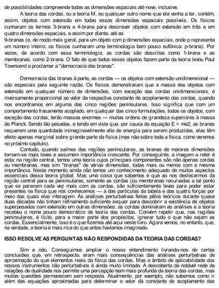 de possibilidades compreende todas as dimensões espaciais até nove, inclusive.
A teoria das cordas, ou a teoria M, ou qualquer outro nome que ela venha a ter, contém,
assim, objetos com extensão em todas essas dimensões espaciais possíveis. Os físicos
cunharam os termos 3-brana e 4-brana para descrever objetos com extensão em três e em
quatro dimensões espaciais, e assim por diante, até as
9-branas (e, de modo mais geral, para um objeto com p dimensões espaciais, onde p representa
um número inteiro, os físicos cunharam uma terminologia bem pouco eufônica: p-brana). Por
vezes, de acordo com essa terminologia, as cordas são descritas como 1-brana e as
membranas, como 2-brana. O fato de que todos esses objetos fazem parte da teoria levou Paul
Townsend a proclamar a "democracia das branas".
Democracia das branas à parte, as cordas — os objetos com extensão unidimensional —
são especiais pela seguinte razão. Os físicos demonstraram que a massa dos objetos com
extensão em qualquer número de dimensões, com exceção das cordas unidimensionais, é
inversamente proporcional ao valor da respectiva constante de acoplamento das cordas, quando
nos encontramos em alguma das cinco regiões peninsulares. Isso significa que com um
comportamento fracamente acoplado, em qualquer das cinco formulações, todos os objetos, com
exceção das cordas, terão massas enormes — muitas ordens de grandeza superiores à massa
de Planck. Sendo tão pesadas, e tendo em vista que, por causa da equação E = me2, as branas
requerem uma quantidade inimaginavelmente alta de energia para serem produzidas, elas têm
efeito apenas marginal sobre grande parte da física (mas não sobre toda a física, como veremos
no próximo capítulo).
Contudo, quando saímos das regiões peninsulares, as branas de maiores dimensões
tornam-se mais leves e assumem importância crescente. Por conseguinte, a imagem a reter é
esta: na região central, temos uma teoria cujos principais componentes são não apenas cordas
ou membranas, mas sim "branas" de várias dimensões, todas mais ou menos com a mesma
importância. Neste momento ainda não temos um conhecimento adequado de muitos aspectos
essenciais dessa teoria global. Mas uma coisa que sabemos é que ao nos deslocarmos da
região central para as peninsulares, somente as cordas (ou membranas recurvadas a tal ponto
que se parecem cada vez mais com as cordas, são suficientemente leves para poder estar
presentes na física que nós conhecemos — a das partículas da tabela e das quatro forças por
meio das quais elas interagem. As análises perturbativas feitas pêlos teóricos durante quase
duas décadas não tinham refinamento suficiente sequer para descobrir a existência de objetos
superpesados com extensão em outras dimensões; as cordas dominaram as análises e a teoria
recebeu o nome pouco democrático de teoria das cordas. Convém repetir que, nas regiões
peninsulares, é lícito, para a maior parte dos propósitos, ignorar tudo o que não sejam as
cordas. Essencialmente, isso é o que fizemos até aqui neste livro. Agora vemos, no entanto, que,
na verdade, a teoria é mais rica do que antes havíamos imaginado.
ISSO RESOLVE AS PERGUNTAS NÃO RESPONDIDAS DA TEORIA DAS CORDAS?
Sim e não. Conseguimos ampliar o nosso entendimento livrando-nos de certas
conclusões que, em retrospecto, eram mais conseqüências das análises perturbativas de
aproximação do que elementos reais da física das cordas. Mas o âmbito de aplicabilidade dos
nossos instrumentos não perturbativos é ainda muito limitado. A descoberta da notável rede de
relações de dualidade nos permite uma percepção bem mais profunda da teoria das cordas, mas
muitas questões permanecem sem resposta. Atualmente, por exemplo, não sabemos como ir
além das equações aproximadas para determinar o valor da constante de acoplamento das
 
