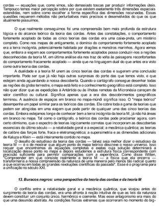 cordas — equações que, como vimos, são demasiado toscas par produzir informações úteis.
Tampouco temos maior percepção sobre por que existem exatamente três dimensões espaciais
estendidas, nem sobre como escolher a forma específica das dimensões recurvadas. Essas
questões requerem métodos não perturbativos mais precisos e desenvolvidos do que os que
atualmente possuímos.
O que realmente conseguimos foi uma compreensão bem mais profunda da estrutura
lógica e do alcance teórico da teoria das cordas. Antes das constatações, o comportamento
fortemente acoplado de todas as cinco teorias das cordas era uma caixa-preta, um mistério
completo. Como nos mapas de antigamente, o domínio do comportamento fortemente acoplado
era a terra incógnita, potencialmente habitada por dragões e monstros marinhos. Agora vemos
que, embora a viagem aos comportamentos fortemente acoplados possa conduzir-nos a regiões
desconhecidas da teoria M, em última análise ela nos traz de volta às paisagens reconfortantes
do comportamento fracamente acoplado — ainda que na linguagem dual do que antes era visto
como outra teoria das cordas.
A dualidade e a teoria M unem as cinco teorias das cordas e sugerem uma conclusão
importante. Pode ser que já não haja outras surpresas do porte das que temos visto, e que
estejam ainda aguardando a nossa descoberta. Quando o cartógrafo consegue desenhar todas
as regiões do globo terrestre, o mapa está feito e o conhecimento geográfico está completo. Isso
não quer dizer que as expedições à Antártida ou às ilhotas remotas da Micronésia careçam de
valor científico ou cultural. Significa apenas que a era dos descobrimentos geográficos
terminou. A ausência de espaços em branco no mapa-múndi significa isso. O "mapa teórico"
desempenha um papel similar para os teóricos das cordas. Ele cobre toda a gama de teorias que
podem ser atingidas em uma viagem que pode partir de qualquer uma das cinco teorias das
cordas. Embora estejamos longe de conhecer bem a terra incógnita da teoria M, já não há áreas
em branco no mapa. Tal como o cartógrafo, o teórico das cordas pode proclamar agora, com
certo otimismo, que o espectro de teorias logicamente corretas que incorporam as descobertas
essenciais do último século — a relatividade geral e a especial; a mecânica quântica; as teorias
de calibre das forças forte, fraca e eletromagnética; a supersimetria e as dimensões adicionais
de Kaluza e Klein — está inteiramente contido no mapa.
O desafio do estudioso da teoria das cordas — talvez seja melhor dizer o estudioso da
teoria M — é o de mostrar que algum ponto do mapa teórico descreve o nosso universo. Isso
requer que encontremos as equações completas e exatas cuja solução determinará a
localização desse ponto no mapa e depois estudemos a estrutura física correspondente com
precisão suficiente para permitir comparações com a experiência. Como disse Witten,
"Compreender em que consiste realmente a teoria M — a física que ela encerra —
transformaria a nossa compreensão da natureza de uma maneira pelo menos tão radical quanto
a que ocorreu em todas as grandes revoluções científicas do passado". Esse é o programa para
a unificação no século XXI.
13. Buracos negros: uma perspectiva da teoria das cordas e da teoria M
O conflito entre a relatividade geral e a mecânica quântica, que vicejou antes do
surgimento da teoria das cordas, era uma afronta à noção intuitiva de que as leis da natureza
devem constituir um conjunto único, harmônico e coerente. Mas esse antagonismo era mais do
que uma desunião abstrata. As condições físicas extremas que ocorreram no momento do big-
 