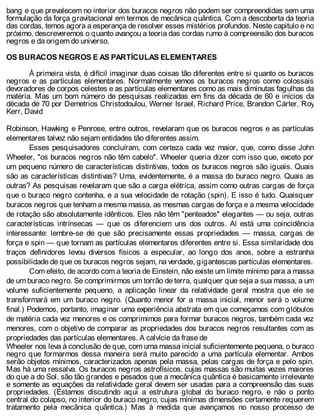 bang e que prevalecem no interior dos buracos negros não podem ser compreendidas sem uma
formulação da força gravitacional em termos de mecânica quântica. Com a descoberta da teoria
das cordas, temos agora a esperança de resolver esses mistérios profundos. Neste capitulo e no
próximo, descreveremos o quanto avançou a teoria das cordas rumo à compreensão dos buracos
negros e da origem do universo.
OS BURACOS NEGROS E AS PARTÍCULAS ELEMENTARES
À primeira vista, é difícil imaginar duas coisas tão diferentes entre si quanto os buracos
negros e as partículas elementares. Normalmente vemos os buracos negros como colossais
devoradores de corpos celestes e as partículas elementares como as mais diminutas fagulhas da
matéria. Mas um bom número de pesquisas realizadas em fins da década de 60 e inícios da
década de 70 por Demetrios Christodoulou, Werner Israel, Richard Price, Brandon Cárter, Roy
Kerr, David
Robinson, Hawking e Penrose, entre outros, revelaram que os buracos negros e as partículas
elementares talvez não sejam entidades tão diferentes assim.
Esses pesquisadores concluíram, com certeza cada vez maior, que, como disse John
Wheeler, "os buracos negros não têm cabelo". Wheeler queria dizer com isso que, exceto por
um pequeno número de características distintivas, todos os buracos negros são iguais. Quais
são as características distintivas? Uma, evidentemente, é a massa do buraco negro. Quais as
outras? As pesquisas revelaram que são a carga elétrica, assim como outras cargas de força
que o buraco negro contenha, e a sua velocidade de rotação (spin). E isso é tudo. Quaisquer
buracos negros que tenham a mesma massa, as mesmas cargas de força e a mesma velocidade
de rotação são absolutamente idênticos. Eles não têm "penteados" elegantes — ou seja, outras
características intrínsecas — que os diferenciem uns dos outros. Aí está uma coincidência
interessante: lembre-se de que são precisamente essas propriedades — massa, cargas de
força e spin — que tornam as partículas elementares diferentes entre si. Essa similaridade dos
traços definidores levou diversos físicos a especular, ao longo dos anos, sobre a estranha
possibilidade de que os buracos negros sejam, na verdade, gigantescas partículas elementares.
Com efeito, de acordo com a teoria de Einstein, não existe um limite mínimo para a massa
de um buraco negro. Se comprimirmos um torrão de terra, qualquer que seja a sua massa, a um
volume suficientemente pequeno, a aplicação linear da relatividade geral mostra que ele se
transformará em um buraco negro. (Quanto menor for a massa inicial, menor será o volume
final.) Podemos, portanto, imaginar uma experiência abstrata em que começamos com glóbulos
de matéria cada vez menores e os comprimimos para formar buracos negros, também cada vez
menores, com o objetivo de comparar as propriedades dos buracos negros resultantes com as
propriedades das partículas elementares. A calvície da frase de
Wheeler nos leva à conclusão de que, com uma massa inicial suficientemente pequena, o buraco
negro que formarmos dessa maneira será muito parecido a uma partícula elementar. Ambos
serão objetos mínimos, caracterizados apenas pela massa, pelas cargas de força e pelo spin.
Mas há uma ressalva. Os buracos negros astrofísicos, cujas massas são muitas vezes maiores
do que a do Sol, são tão grandes e pesados que a mecânica quântica é basicamente irrelevante
e somente as equações da relatividade geral devem ser usadas para a compreensão das suas
propriedades. (Estamos discutindo aqui a estrutura global do buraco negro, e não o ponto
central do colapso, no interior do buraco negro, cujas mínimas dimensões certamente requerem
tratamento pela mecânica quântica.) Mas à medida que avançamos no nosso processo de
 