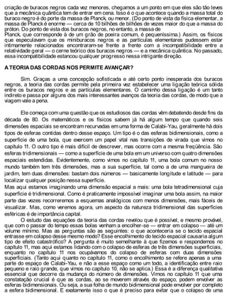 criação de buracos negros cada vez menores, chegamos a um ponto em que eles são tão leves
que a mecânica quântica tem de entrar em cena. Isso é o que acontece quando a massa total do
buraco negro é do porte da massa de Planck, ou menor. (Do ponto de vista da física elementar, a
massa de Planck é enorme — cerca de 10 bilhões de bilhões de vezes maior do que a massa do
próton. Do ponto de vista dos buracos negros, no entanto, a massa de
Planck, que corresponde à de um grão de poeira comum, é pequeníssima.) Assim, os físicos
que especulavam que os miniburacos negros e as partículas elementares pudessem estar
intimamente relacionados encontraram-se frente a frente com a incompatibilidade entre a
relatividade geral — o cerne teórico dos buracos negros — e a mecânica quântica. No passado,
essa incompatibilidade estancou qualquer progresso nessa intrigante direção.
A TEORIA DAS CORDAS NOS PERMITE AVANÇAR?
Sim. Graças a uma concepção sofisticada e até certo ponto inesperada dos buracos
negros, a teoria das cordas permite pela primeira vez estabelecer uma ligação teórica sólida
entre os buracos negros e as partículas elementares. O caminho dessa ligação é um tanto
indireto e passa por alguns dos mais interessantes avanços da teoria das cordas, de modo que a
viagem vale a pena.
Ele começa com uma questão que os estudiosos das cordas vêm debatendo desde fins da
década de 80. Os matemáticos e os físicos sabem já há algum tempo que quando seis
dimensões espaciais se encontram recurvadas em uma forma de Calabi-Yau, geralmente há dois
tipos de esferas contidas dentro desse espaço. Um tipo é o das esferas bidimensionais, como a
superfície de uma bola, que exercem um papel vital nas transições de virada que vimos no
capítulo 11. O outro tipo é mais difícil de descrever, mas ocorre com a mesma freqüência. São
esferas tridimensionais — como a superfície de uma bola em um universo com quatro dimensões
espaciais estendidas. Evidentemente, como vimos no capítulo 11, uma bola comum no nosso
mundo também tem três dimensões, mas a sua superfície, tal como a de uma mangueira de
jardim, tem duas dimensões: bastam dois números — basicamente longitude e latitude — para
localizar qualquer posição nessa superfície.
Mas aqui estamos imaginando uma dimensão espacial a mais: uma bola tetradimensional cuja
superfície é tridimensional. Como é praticamente impossível imaginar uma bola assim, na maior
parte das vezes recorreremos a esquemas analógicos com menos dimensões, mais fáceis de
visualizar. Mas, como veremos agora, um aspecto da natureza tridimensional das superfícies
esféricas é de importância capital.
O estudo das equações da teoria das cordas revelou que é possível, e mesmo provável,
que com o passar do tempo essas bolas venham a encolher-se — entrar em colapso — até um
volume mínimo. Mas as perguntas são as seguintes: o que aconteceria se o tecido espacial
entrasse em colapso desse mesmo modo? Esse encolhimento do tecido espacial causaria algum
tipo de efeito catastrófico? A pergunta é muito semelhante à que fizemos e respondemos no
capítulo 11, mas aqui estamos lidando com o colapso de esferas de três dimensões superficiais,
enquanto no capítulo 11 nos ocupávamos do colapso de esferas com duas dimensões
superficiais. (Tanto aqui quanto no capítulo 11, como o encolhimento se refere apenas a uma
parte do espaço de Calabi-Yau, e não a esse espaço como um todo, a identificação entre raio
pequeno e raio grande, que vimos no capítulo 10, não se aplica.) Essa é a diferença qualitativa
essencial que decorre da mudança do número de dimensões. Vimos no capítulo 11 que uma
constatação crucial é que as cordas, ao se moverem através do espaço, podem envolver as
esferas bidimensionais. Ou seja, a sua folha de mundo bidimensional pode envolver por completo
a esfera bidimensional. E exatamente isso o que é preciso para evitar que o colapso de uma
 