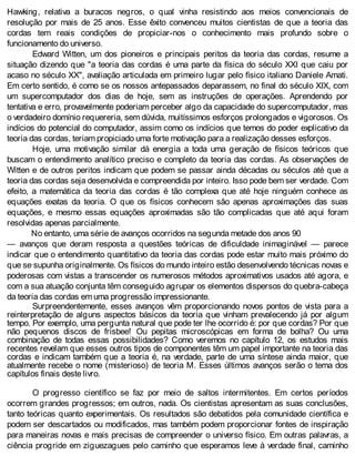 Hawking, relativa a buracos negros, o qual vinha resistindo aos meios convencionais de
resolução por mais de 25 anos. Esse êxito convenceu muitos cientistas de que a teoria das
cordas tem reais condições de propiciar-nos o conhecimento mais profundo sobre o
funcionamento do universo.
Edward Witten, um dos pioneiros e principais peritos da teoria das cordas, resume a
situação dizendo que "a teoria das cordas é uma parte da física do século XXI que caiu por
acaso no século XX", avaliação articulada em primeiro lugar pelo físico italiano Daniele Amati.
Em certo sentido, é como se os nossos antepassados deparassem, no final do século XIX, com
um supercomputador dos dias de hoje, sem as instruções de operações. Aprendendo por
tentativa e erro, provavelmente poderiam perceber algo da capacidade do supercomputador, mas
o verdadeiro domínio requereria, sem dúvida, muitíssimos esforços prolongados e vigorosos. Os
indícios do potencial do computador, assim como os indícios que temos do poder explicativo da
teoria das cordas, teriam propiciado uma forte motivação para a realização desses esforços.
Hoje, uma motivação similar dá energia a toda uma geração de físicos teóricos que
buscam o entendimento analítico preciso e completo da teoria das cordas. As observações de
Witten e de outros peritos indicam que podem se passar ainda décadas ou séculos até que a
teoria das cordas seja desenvolvida e compreendida por inteiro. Isso pode bem ser verdade. Com
efeito, a matemática da teoria das cordas é tão complexa que até hoje ninguém conhece as
equações exatas da teoria. O que os físicos conhecem são apenas aproximações das suas
equações, e mesmo essas equações aproximadas são tão complicadas que até aqui foram
resolvidas apenas parcialmente.
No entanto, uma série de avanços ocorridos na segunda metade dos anos 90
— avanços que deram resposta a questões teóricas de dificuldade inimaginável — parece
indicar que o entendimento quantitativo da teoria das cordas pode estar muito mais próximo do
que se supunha originalmente. Os físicos do mundo inteiro estão desenvolvendo técnicas novas e
poderosas com vistas a transcender os numerosos métodos aproximativos usados até agora, e
com a sua atuação conjunta têm conseguido agrupar os elementos dispersos do quebra-cabeça
da teoria das cordas em uma progressão impressionante.
Surpreendentemente, esses avanços vêm proporcionando novos pontos de vista para a
reinterpretação de alguns aspectos básicos da teoria que vinham prevalecendo já por algum
tempo. Por exemplo, uma pergunta natural que pode ter lhe ocorrido é: por que cordas? Por que
não pequenos discos de frisbee! Ou pepitas microscópicas em forma de bolha? Ou uma
combinação de todas essas possibilidades? Como veremos no capítulo 12, os estudos mais
recentes revelam que esses outros tipos de componentes têm um papel importante na teoria das
cordas e indicam também que a teoria é, na verdade, parte de uma síntese ainda maior, que
atualmente recebe o nome (misterioso) de teoria M. Esses últimos avanços serão o tema dos
capítulos finais deste livro.
O progresso científico se faz por meio de saltos intermitentes. Em certos períodos
ocorrem grandes progressos; em outros, nada. Os cientistas apresentam as suas conclusões,
tanto teóricas quanto experimentais. Os resultados são debatidos pela comunidade científica e
podem ser descartados ou modificados, mas também podem proporcionar fontes de inspiração
para maneiras novas e mais precisas de compreender o universo físico. Em outras palavras, a
ciência progride em ziguezagues pelo caminho que esperamos leve à verdade final, caminho
 