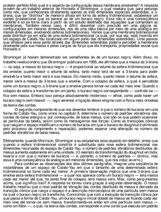 protetor perfeito Mas qual é o aspecto da configuração dessa membrana envolvente? A resposta
provém de um trabalho anterior de Horowitz e Strominger, o qual revelara que, para pessoas
como nós, que conhecemos diretamente apenas as três dimensões espaciais estendidas, a 3-
brana, que se "distribui" de maneira difusa em torno da esfera tridimensional, estabelece um
campo gravitacional que se parece ao de um buraco negro. Essa não é uma conseqüência
evidente e só se torna clara a partir de um estudo detalhado das equações que comandam as
membranas. Também nesse caso, é difícil desenhar com precisão em uma página as
configurações em maiores dimensões, nos dá uma idéia básica por meio de uma analogia em
menos dimensões, envolvendo esferas bidimensionais. Vemos que uma membrana bidimensional
pode distribuir-se em volta de uma esfera bidimensional (a qual, por sua vez, está inserida em
um espaço de Calabi-Yau localizado em algum ponto das dimensões estendidas). Uma pessoa
que olhasse para esse ponto através das dimensões estendidas poderia perceber a membrana
envolvente pela sua massa e pelas cargas de força que ela transporta, propriedades essas que
Horowitz e
Strominger já haviam demonstrado ser semelhantes às de um buraco negro. Além disso, no
trabalho revolucionário que Strominger publicara em 1995, ele afirmava que a massa da 3-brana
— ou seja, a massa do buraco negro — é proporcional ao volume da esfera tridimensional que
ela envolve: quanto maior o volume da esfera, tanto maior terá de ser a 3-brana para poder
envolvê-la e tanto maior será a sua massa. Do mesmo modo, quanto menor o volume da esfera,
menor será a massa da 3-brana que a envolve. Com o colapso da esfera, a qual é percebida
como um buraco negro, a 3-brana que a envolve parece tornar-se cada vez mais leve. Quando o
colapso da esfera a transforma em um ponto, o buraco negro correspondente — controle-se —
fica sem massa. Embora isso pareça absolutamente misterioso — afinal, como pode haver um
buraco negro sem massa! —, logo veremos a ligação desse enigma com a física mais ortodoxa
da teoria das cordas.
O segundo componente de que nos devemos lembrar é que o número de buracos em uma
forma de Calabi-Yau, como vimos no capítulo 9, determina o número de padrões vibratórios das
cordas de baixa energia e, por conseguinte, de baixa massa, que são os que podem ocasionar
as partículas da tabela, assim como os mensageiros das forças. Como as transições cônicas
que rasgam o espaço modificam o número de buracos em que o buraco do doughnut é eliminado
pelo processo de rompimento e reparação), podemos esperar uma alteração no número de
padrões vibratórios de baixa massa.
Efetivamente, quando Morrison, Strominger e eu estudamos esse aspecto em detalhe, vimos que
quando a esfera tridimensional constrita é substituída pela nova esfera bidimensional nas
dimensões recurvadas do espaço de Calabi-Yau, o número de padrões vibratórios destituídos de
massa aumenta exatamente em uma unidade. (O exemplo da transformação do doughnut em bola,
levaria a crer que o número de buracos — e, portanto, o número de padrões — diminui, mas
essa é uma conseqüência da analogia em menores dimensões, que nos induz ao erro.)
Para combinar as observações dos dois últimos parágrafos, imagine uma seqüência de
instantâneos de um espaço de Calabi-Yau em que o tamanho de uma determinada esfera
tridimensional se torne cada vez menor. A primeira observação implica que uma 3-brana que
envolva essa esfera tridimensional — a qual nos aparece como um buraco negro — terá massa
cada vez menor até que, no ponto final do colapso, terá massa zero. Mas, como perguntamos
acima, que significa isso? A resposta se tornou clara graças à segunda observação. O nosso
trabalho mostrou que o novo padrão de vibração das cordas destituído de massa e derivado da
transição cônica que rasga o espaço é a descrição microscópica de uma partícula sem massa
na qual o buraco negro se transforma. Concluímos que com a evolução da transição cônica por
que passa a forma de Calabi-Yau, um buraco negro inicial dotado de massa vai ficando cada vez
mais leve até tornar-se sem massa, transformando-se então em uma partícula sem massa —
como um fóton —, o que, na teoria das cordas, corresponde a uma corda que executa um padrão
 