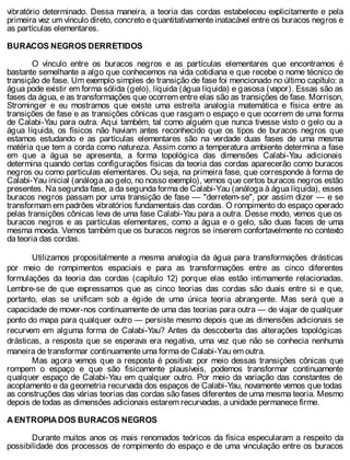 vibratório determinado. Dessa maneira, a teoria das cordas estabeleceu explicitamente e pela
primeira vez um vínculo direto, concreto e quantitativamente inatacável entre os buracos negros e
as partículas elementares.
BURACOS NEGROS DERRETIDOS
O vínculo entre os buracos negros e as partículas elementares que encontramos é
bastante semelhante a algo que conhecemos na vida cotidiana e que recebe o nome técnico de
transição de fase. Um exemplo simples de transição de fase foi mencionado no último capítulo: a
água pode existir em forma sólida (gelo), líquida (água líquida) e gasosa (vapor). Essas são as
fases da água, e as transformações que ocorrem entre elas são as transições de fase. Morrison,
Strominger e eu mostramos que existe uma estreita analogia matemática e física entre as
transições de fase e as transições cônicas que rasgam o espaço e que ocorrem de uma forma
de Calabi-Yau para outra. Aqui também, tal como alguém que nunca tivesse visto o gelo ou a
água líquida, os físicos não haviam antes reconhecido que os tipos de buracos negros que
estamos estudando e as partículas elementares são na verdade duas fases de uma mesma
matéria que tem a corda como natureza. Assim como a temperatura ambiente determina a fase
em que a água se apresenta, a forma topológica das dimensões Calabi-Yau adicionais
determina quando certas configurações físicas da teoria das cordas aparecerão como buracos
negros ou como partículas elementares. Ou seja, na primeira fase, que corresponde à forma de
Calabi-Yau inicial (análoga ao gelo, no nosso exemplo), vemos que certos buracos negros estão
presentes. Na segunda fase, a da segunda forma de Calabi-Yau (análoga à água líquida), esses
buracos negros passam por uma transição de fase — "derretem-se", por assim dizer — e se
transformam em padrões vibratórios fundamentais das cordas. O rompimento do espaço operado
pelas transições cônicas leva de uma fase Calabi-Yau para a outra. Desse modo, vemos que os
buracos negros e as partículas elementares, como a água e o gelo, são duas faces de uma
mesma moeda. Vemos também que os buracos negros se inserem confortavelmente no contexto
da teoria das cordas.
Utilizamos propositalmente a mesma analogia da água para transformações drásticas
por meio de rompimentos espaciais e para as transformações entre as cinco diferentes
formulações da teoria das cordas (capítulo 12) porque elas estão intimamente relacionadas.
Lembre-se de que expressamos que as cinco teorias das cordas são duais entre si e que,
portanto, elas se unificam sob a égide de uma única teoria abrangente. Mas será que a
capacidade de mover-nos continuamente de uma das teorias para outra — de viajar de qualquer
ponto do mapa para qualquer outro — persiste mesmo depois que as dimensões adicionais se
recurvem em alguma forma de Calabi-Yau? Antes da descoberta das alterações topológicas
drásticas, a resposta que se esperava era negativa, uma vez que não se conhecia nenhuma
maneira de transformar continuamente uma forma de Calabi-Yau em outra.
Mas agora vemos que a resposta é positiva: por meio dessas transições cônicas que
rompem o espaço e que são fisicamente plausíveis, podemos transformar continuamente
qualquer espaço de Calabi-Yau em qualquer outro. Por meio da variação das constantes de
acoplamento e da geometria recurvada dos espaços de Calabi-Yau, novamente vemos que todas
as construções das várias teorias das cordas são fases diferentes de uma mesma teoria. Mesmo
depois de todas as dimensões adicionais estarem recurvadas, a unidade permanece firme.
A ENTROPIA DOS BURACOS NEGROS
Durante muitos anos os mais renomados teóricos da física especularam a respeito da
possibilidade dos processos de rompimento do espaço e de uma vinculação entre os buracos
 