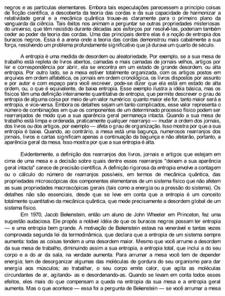 negros e as partículas elementares. Embora tais especulações parecessem a princípio coisas
de ficção científica, a descoberta da teoria das cordas e da sua capacidade de harmonizar a
relatividade geral e a mecânica quântica trouxe-as claramente para o primeiro plano da
vanguarda da ciência. Tais êxitos nos animam a perguntar se outras propriedades misteriosas
do universo, que têm resistido durante décadas aos esforços por resolvê-las, poderiam também
ceder ao poder da teoria das cordas. Uma das principais dentre elas é a noção de entropia dos
buracos negros. Essa é a arena onde a teoria das cordas demonstrou mais cabalmente a sua
força, resolvendo um problema profundamente significativo que já durava um quarto de século.
A entropia é uma medida de desordem ou aleatoriedade. Por exemplo, se a sua mesa de
trabalho está repleta de livros abertos, camadas e mais camadas de jornais velhos, artigos por
ler e correspondência por abrir, ela se encontra em um estado de grande desordem, ou alta
entropia. Por outro lado, se a mesa estiver totalmente organizada, com os artigos postos em
arquivos em ordem alfabética, os jornais em ordem cronológica, os livros dispostos por assunto
e por autor e com espaço para você escrever, pode-se dizer que ela está em estado de alta
ordem, ou, o que é equivalente, de baixa entropia. Esse exemplo ilustra a idéia básica, mas os
físicos têm uma definição inteiramente quantitativa de entropia, que permite descrever o grau de
entropia de alguma coisa por meio de um valor numérico: quanto maior ele for, tanto maior será a
entropia, e vice-versa. Embora os detalhes sejam um tanto complicados, esse valor representa o
número de combinações em que os componentes de um determinado processo físico podem ser
rearranjados de modo que a sua aparência geral permaneça intacta. Quando a sua mesa de
trabalho está limpa e ordenada, praticamente qualquer rearranjo — mudar a ordem dos jornais,
dos livros ou dos artigos, por exemplo — afeta o grau de organização. Isso mostra por que a sua
entropia é baixa. Quando, ao contrário, a mesa está uma bagunça, numerosos rearranjos dos
jornais, livros e cartas significam apenas a continuação da bagunça e não afetarão, portanto, a
aparência geral da mesa. Isso mostra por que a sua entropia é alta.
Evidentemente, a definição dos rearranjos dos livros, jornais e artigos que estejam em
cima de uma mesa e a decisão sobre quais dentre esses rearranjos "deixam a sua aparência
geral intacta" carece de precisão científica. A definição rigorosa da entropia envolve a contagem
ou o cálculo do número de rearranjos possíveis, em termos de mecânica quântica, das
propriedades microscópicas dos componentes elementares de um sistema físico que não afetem
as suas propriedades macroscópicas gerais (tais como a energia ou a pressão do sistema). Os
detalhes não são essenciais, desde que se leve em conta que a entropia é um conceito
totalmente quantitativo da mecânica quântica, que mede precisamente a desordem global de um
sistema físico.
Em 1970, Jacob Bekenstein, então um aluno de John Wheeler em Princeton, fez uma
sugestão audaciosa. Ele propôs a notável idéia de que os buracos negros possam ter entropia
— e uma entropia bem grande. A motivação de Bekenstein estava na venerável e tantas vezes
comprovada segunda lei da termodinâmica, que declara que a entropia de um sistema sempre
aumenta: todas as coisas tendem a uma desordem maior. Mesmo que você arrume a desordem
da sua mesa de trabalho, diminuindo assim a sua entropia, a entropia total, que inclui a do seu
corpo e a do ar da sala, na verdade aumenta. Para arrumar a mesa você tem de depender
energia; tem de desorganizar algumas das moléculas de gordura do seu organismo para dar
energia aos músculos; ao trabalhar, o seu corpo emite calor, que agita as moléculas
circundantes de ar, agitando- as e desordenando-as. Quando se levam em conta todos esses
efeitos, eles mais do que compensam a queda na entropia da sua mesa e a entropia geral
aumenta. Mas o que acontece — essa foi a pergunta de Bekenstein — se você arrumar a mesa
 
