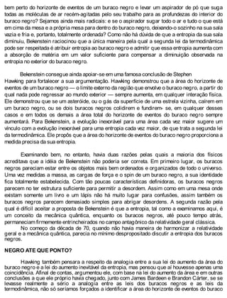 bem perto do horizonte de eventos de um buraco negro e levar um aspirador de pó que suga
todas as moléculas de ar recém-agitadas pelo seu trabalho para as profundezas do interior do
buraco negro? Sejamos ainda mais radicais: e se o aspirador sugar todo o ar e tudo o que está
em cima da mesa e a própria mesa para dentro do buraco negro, deixando-o sozinho na sua sala
vazia e fria e, portanto, totalmente ordenada? Como não há dúvida de que a entropia da sua sala
diminuiu, Bekenstein raciocinou que a única maneira pela qual a segunda lei da termodinâmica
pode ser respeitada é atribuir entropia ao buraco negro e admitir que essa entropia aumenta com
a absorção de matéria em um valor suficiente para compensar a diminuição observada na
entropia no exterior do buraco negro.
Bekenstein consegue ainda apoiar-se em uma famosa conclusão de Stephen
Hawking para fortalecer a sua argumentação. Hawking demonstrou que a área do horizonte de
eventos de um buraco negro — o limite externo da região que envolve o buraco negro, a partir do
qual nada pode regressar ao mundo exterior — sempre aumenta, em qualquer interação física.
Ele demonstrou que se um asteróide, ou o gás da superfície de uma estrela vizinha, caírem em
um buraco negro, ou se dois buracos negros colidirem e fundirem- se, em qualquer desses
casos e em todos os demais a área total do horizonte de eventos do buraco negro sempre
aumentará. Para Bekenstein, a evolução inexorável para uma área cada vez maior sugere um
vínculo com a evolução inexorável para uma entropia cada vez maior, de que trata a segunda lei
da termodinâmica. Ele propôs que a área do horizonte de eventos do buraco negro proporciona a
medida precisa da sua entropia.
Examinando bem, no entanto, havia duas razões pelas quais a maioria dos físicos
acreditava que a idéia de Bekenstein não poderia ser correta. Em primeiro lugar, os buracos
negros pareciam estar entre os objetos mais bem ordenados e organizados de todo o universo.
Uma vez medidas a massa, as cargas de força e o spin de um buraco negro, a sua identidade
fica totalmente estabelecida. Com tão poucas características definidoras, os buracos negros
parecem no ter estrutura suficiente para permitir a desordem. Assim como em uma mesa onde
existam somente um livro e um lápis não há muito lugar para confusões, assim também os
buracos negros parecem demasiado simples para abrigar desordens. A segunda razão pela
qual é difícil aceitar a proposta de Bekenstein é que a entropia, tal como a examinamos aqui, é
um conceito da mecânica quântica, enquanto os buracos negros, até pouco tempo atrás,
permaneciam firmemente entrincheirados no campo antagônico da relatividade geral clássica.
No começo da década de 70, quando não havia maneira de harmonizar a relatividade
geral e a mecânica quântica, parecia no mínimo despropositado discutir a entropia dos buracos
negros.
NEGRO ATE QUE PONTO?
Hawking também pensara a respeito da analogia entre a sua lei do aumento da área do
buraco negro e a lei do aumento inevitável da entropia, mas pensou que aí houvesse apenas uma
coincidência. Afinal de contas, argumentou ele, com base na lei do aumento da área e em outras
conclusões a que ele próprio havia chegado, junto com James Bardeen e Brandon Cárter, se se
levasse realmente a sério a analogia entre as leis dos buracos negros e as leis da
termodinâmica, não só seríamos forçados a identificar a área do horizonte de eventos do buraco
 