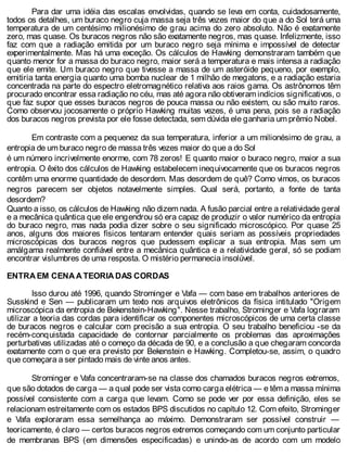 Para dar uma idéia das escalas envolvidas, quando se leva em conta, cuidadosamente,
todos os detalhes, um buraco negro cuja massa seja três vezes maior do que a do Sol terá uma
temperatura de um centésimo milionésimo de grau acima do zero absoluto. Não é exatamente
zero, mas quase. Os buracos negros não são exatamente negros, mas quase. Infelizmente, isso
faz com que a radiação emitida por um buraco negro seja mínima e impossível de detectar
experimentalmente. Mas há uma exceção. Os cálculos de Hawking demonstraram também que
quanto menor for a massa do buraco negro, maior será a temperatura e mais intensa a radiação
que ele emite. Um buraco negro que tivesse a massa de um asteróide pequeno, por exemplo,
emitiria tanta energia quanto uma bomba nuclear de 1 milhão de megatons, e a radiação estaria
concentrada na parte do espectro eletromagnético relativa aos raios gama. Os astrônomos têm
procurado encontrar essa radiação no céu, mas até agora não obtiveram indícios significativos, o
que faz supor que esses buracos negros de pouca massa ou não existem, ou são muito raros.
Como observou jocosamente o próprio Hawking muitas vezes, é uma pena, pois se a radiação
dos buracos negros prevista por ele fosse detectada, sem dúvida ele ganharia um prêmio Nobel.
Em contraste com a pequenez da sua temperatura, inferior a um milionésimo de grau, a
entropia de um buraco negro de massa três vezes maior do que a do Sol
é um número incrivelmente enorme, com 78 zeros! E quanto maior o buraco negro, maior a sua
entropia. O êxito dos cálculos de Hawking estabelecem inequivocamente que os buracos negros
contêm uma enorme quantidade de desordem. Mas desordem de quê? Como vimos, os buracos
negros parecem ser objetos notavelmente simples. Qual será, portanto, a fonte de tanta
desordem?
Quanto a isso, os cálculos de Hawking não dizem nada. A fusão parcial entre a relatividade geral
e a mecânica quântica que ele engendrou só era capaz de produzir o valor numérico da entropia
do buraco negro, mas nada podia dizer sobre o seu significado microscópico. Por quase 25
anos, alguns dos maiores físicos tentaram entender quais seriam as possíveis propriedades
microscópicas dos buracos negros que pudessem explicar a sua entropia. Mas sem um
amálgama realmente confiável entre a mecânica quântica e a relatividade geral, só se podiam
encontrar vislumbres de uma resposta. O mistério permanecia insolúvel.
ENTRA EM CENA A TEORIA DAS CORDAS
Isso durou até 1996, quando Strominger e Vafa — com base em trabalhos anteriores de
Susskind e Sen — publicaram um texto nos arquivos eletrônicos da física intitulado "Origem
microscópica da entropia de Bekenstein-Hawking". Nesse trabalho, Strominger e Vafa lograram
utilizar a teoria das cordas para identificar os componentes microscópicos de uma certa classe
de buracos negros e calcular com precisão a sua entropia. O seu trabalho beneficiou -se da
recém-conquistada capacidade de contornar parcialmente os problemas das aproximações
perturbativas utilizadas até o começo da década de 90, e a conclusão a que chegaram concorda
exatamente com o que era previsto por Bekenstein e Hawking. Completou-se, assim, o quadro
que começara a ser pintado mais de vinte anos antes.
Strominger e Vafa concentraram-se na classe dos chamados buracos negros extremos,
que são dotados de carga — a qual pode ser vista como carga elétrica — e têm a massa mínima
possível consistente com a carga que levam. Como se pode ver por essa definição, eles se
relacionam estreitamente com os estados BPS discutidos no capítulo 12. Com efeito, Strominger
e Vafa exploraram essa semelhança ao máximo. Demonstraram ser possível construir —
teoricamente, é claro — certos buracos negros extremos começando com um conjunto particular
de membranas BPS (em dimensões especificadas) e unindo-as de acordo com um modelo
 