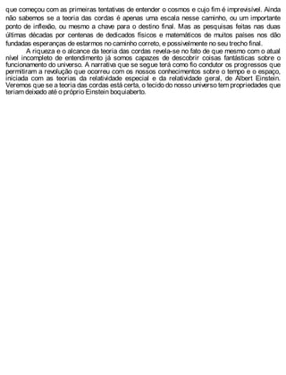 que começou com as primeiras tentativas de entender o cosmos e cujo fim é imprevisível. Ainda
não sabemos se a teoria das cordas é apenas uma escala nesse caminho, ou um importante
ponto de inflexão, ou mesmo a chave para o destino final. Mas as pesquisas feitas nas duas
últimas décadas por centenas de dedicados físicos e matemáticos de muitos países nos dão
fundadas esperanças de estarmos no caminho correto, e possivelmente no seu trecho final.
A riqueza e o alcance da teoria das cordas revela-se no fato de que mesmo com o atual
nível incompleto de entendimento já somos capazes de descobrir coisas fantásticas sobre o
funcionamento do universo. A narrativa que se segue terá como fio condutor os progressos que
permitiram a revolução que ocorreu com os nossos conhecimentos sobre o tempo e o espaço,
iniciada com as teorias da relatividade especial e da relatividade geral, de Albert Einstein.
Veremos que se a teoria das cordas está certa, o tecido do nosso universo tem propriedades que
teriam deixado até o próprio Einstein boquiaberto.
 