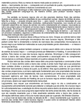 matemático preciso. Mais ou menos do mesmo modo pode se construir um
átomo — teoricamente, de novo — começando com um punhado de quarks, organizando-os com
precisão para formar prótons e nêutrons e envolvendo-os com
órbitas de elétrons. Strominger e Vafa revelaram como alguns dos novos componentes da teoria
das cordas poderiam congregar-se, de maneira similar, para produzir buracos negros
particulares.
Na verdade, os buracos negros são um dos possíveis destinos finais das estrelas.
Quando uma estrela queima a totalidade do seu combustível nuclear, depois de bilhões de anos,
falta-lhe a força — pressão dirigida para fora — para resistir à enorme intensidade da sua
própria gravidade. Em determinadas condições, relativamente freqüentes, isso resulta em uma
implosão catastrófica da massa da estrela; ela entra violentamente em colapso, recurvando-se
sob o seu próprio peso e formando um buraco negro. Independentemente dessa maneira natural
de formação, Strominger e Vafa propuseram buracos negros "feitos à mão", e mostraram como
eles podem ser construídos de maneira sistemática — na imaginação do teórico — por meio de
um processo cuidadoso, vagaroso e meticuloso de ordenamento das membranas que surgiram
da segunda revolução das supercordas.
Rapidamente o alcance desse enfoque tornou-se claro. Graças ao controle teórico total
sobre o processo de construção microscópica dos seus buracos negros, Strominger e Vafa
podiam contar fácil e diretamente o número de rearranjos dos componentes microscópicos do
buraco negro que manteriam inalteradas as suas propriedades gerais observáveis — a massa e
as cargas de força.
Desse modo, podiam também comparar o número assim obtido com a área do horizonte
de eventos do buraco negro — a entropia prevista por Bekenstein e Hawking. A concordância foi
perfeita. Pelo menos no caso dos buracos negros extremos, Strominger e Vafa conseguiram
utilizar a teoria das cordas para revelar precisamente a associação entre os componentes
microscópicos e a entropia. Estava resolvido um quebra-cabeças de 25 anos.
Muitos teóricos das cordas vêem nesse êxito uma prova importante e convincente a favor
da teoria. O nosso domínio sobre a teoria das cordas é ainda muito frágil para que possamos
fazer contatos diretos e precisos com observações experimentais, como as que permitiriam
determinar teoricamente a massa do quark, ou do elétron. Mas agora podemos ver que a teoria
das cordas proporcionou a primeira explicação fundamental para uma propriedade dos buracos
negros que estava há muito estabelecida, mas que assombrou por tantos anos os cientistas que
buscavam explicá-la por meio de teorias mais convencionais. E essa propriedade está
intimamente ligada à previsão de Hawking de que os buracos negros emitem radiação, a qual,
em princípio, deveria ser experimentalmente mensurável.
Logicamente, isso requer que encontremos um buraco negro no céu e construamos um
equipamento suficientemente sensível para detectar a radiação que ele emite. Se o buraco negro
for suficientemente leve, a satisfação do último requisito estaria dentro do alcance atual da nossa
tecnologia. Mesmo que esse programa experimental não tenha ainda tido êxito, não há dúvida de
que ele ressalta novamente que o hiato atualmente existente entre a teoria das cordas e
afirmações definitivas sobre a física do mundo natural pode ser superado. Até Sheldon Glashow
— o arqui-rival da teoria das cordas na década de 80 — disse recentemente que "quando os
teóricos das cordas falam sobre buracos negros é quase como se estivessem falando sobre
fenômenos observáveis — e isso é impressionante".
 