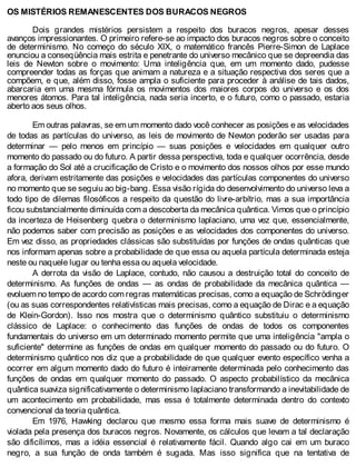 OS MISTÉRIOS REMANESCENTES DOS BURACOS NEGROS
Dois grandes mistérios persistem a respeito dos buracos negros, apesar desses
avanços impressionantes. O primeiro refere-se ao impacto dos buracos negros sobre o conceito
de determinismo. No começo do século XIX, o matemático francês Pierre-Simon de Laplace
enunciou a conseqüência mais estrita e penetrante do universo mecânico que se depreendia das
leis de Newton sobre o movimento: Uma inteligência que, em um momento dado, pudesse
compreender todas as forças que animam a natureza e a situação respectiva dos seres que a
compõem, e que, além disso, fosse ampla o suficiente para proceder à análise de tais dados,
abarcaria em uma mesma fórmula os movimentos dos maiores corpos do universo e os dos
menores átomos. Para tal inteligência, nada seria incerto, e o futuro, como o passado, estaria
aberto aos seus olhos.
Em outras palavras, se em um momento dado você conhecer as posições e as velocidades
de todas as partículas do universo, as leis de movimento de Newton poderão ser usadas para
determinar — pelo menos em princípio — suas posições e velocidades em qualquer outro
momento do passado ou do futuro. A partir dessa perspectiva, toda e qualquer ocorrência, desde
a formação do Sol até a crucificação de Cristo e o movimento dos nossos olhos por esse mundo
afora, derivam estritamente das posições e velocidades das partículas componentes do universo
no momento que se seguiu ao big-bang. Essa visão rígida do desenvolvimento do universo leva a
todo tipo de dilemas filosóficos a respeito da questão do livre-arbítrio, mas a sua importância
ficou substancialmente diminuída com a descoberta da mecânica quântica. Vimos que o princípio
da incerteza de Heisenberg quebra o determinismo laplaciano, uma vez que, essencialmente,
não podemos saber com precisão as posições e as velocidades dos componentes do universo.
Em vez disso, as propriedades clássicas são substituídas por funções de ondas quânticas que
nos informam apenas sobre a probabilidade de que essa ou aquela partícula determinada esteja
neste ou naquele lugar ou tenha essa ou aquela velocidade.
A derrota da visão de Laplace, contudo, não causou a destruição total do conceito de
determinismo. As funções de ondas — as ondas de probabilidade da mecânica quântica —
evoluem no tempo de acordo com regras matemáticas precisas, como a equação de Schrödinger
(ou as suas correspondentes relativísticas mais precisas, como a equação de Dirac e a equação
de Klein-Gordon). Isso nos mostra que o determinismo quântico substituiu o determinismo
clássico de Laplace: o conhecimento das funções de ondas de todos os componentes
fundamentais do universo em um determinado momento permite que uma inteligência "ampla o
suficiente" determine as funções de ondas em qualquer momento do passado ou do futuro. O
determinismo quântico nos diz que a probabilidade de que qualquer evento específico venha a
ocorrer em algum momento dado do futuro é inteiramente determinada pelo conhecimento das
funções de ondas em qualquer momento do passado. O aspecto probabilístico da mecânica
quântica suaviza significativamente o determinismo laplaciano transformando a inevitabilidade de
um acontecimento em probabilidade, mas essa é totalmente determinada dentro do contexto
convencional da teoria quântica.
Em 1976, Hawking declarou que mesmo essa forma mais suave de determinismo é
violada pela presença dos buracos negros. Novamente, os cálculos que levam a tal declaração
são dificílimos, mas a idéia essencial é relativamente fácil. Quando algo cai em um buraco
negro, a sua função de onda também é sugada. Mas isso significa que na tentativa de
 