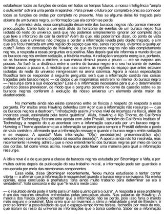 estabelecer todas as funções de ondas em todos os tempos futuros, a nossa inteligência "ampla
o suficiente" sofrerá uma perda irreparável. Para prever o futuro por completo é preciso conhecer
todas as funções de ondas por completo no presente. Mas se alguma delas foi tragada pelo
abismo de um buraco negro, a informação que ela contém se perde.
À primeira vista, essa complicação decorrente dos buracos negros não parece merecer
preocupação. Como tudo o que está atrás do horizonte de eventos de um buraco negro fica
isolado do resto do universo, será que não podemos simplesmente ignorar por completo algo
que teve o infortúnio de cair lá dentro? Além do que, não poderíamos dizer, do ponto de vista
filosófico, que o universo não chegou a perder a informação levada pelo objeto tragado, e sim
que ela ficou trancada em uma região do espaço que nós, seres racionais, evitamos a qualquer
custo? Antes da constatação de Hawking de que os buracos negros não são completamente
negros, a resposta a essas perguntas era positiva. Mas depois que ele informou o mundo de que
os buracos negros emitem radiação, a história mudou. A radiação transporta energia e, portanto,
se os buracos negros a emitem, a sua massa diminui pouco a pouco — ele se evapora aos
poucos. Ao fazê-lo, a distância entre o centro do buraco negro e o seu horizonte de eventos
diminui pouco a pouco e, à medida que isso ocorre, as regiões do espaço que antes estavam
isoladas do resto do universo reingressam na arena cósmica. Agora a nossa especulação
filosófica tem de responder à seguinte pergunta: será que a informação contida nas coisas
tragadas pelo buraco negro — os dados que imaginamos existirem no interior do buraco negro
— ressurge com a sua evaporação? Essa é a informação necessária para que o determinismo
quântico possa prevalecer, de modo que a pergunta penetra no cerne da questão sobre se os
buracos negros conferem à evolução do nosso universo um elemento ainda maior de
aleatoriedade.
No momento ainda não existe consenso entre os físicos a respeito da resposta a essa
pergunta. Por muitos anos Hawking defendeu com vigor que a informação não ressurge — que
os buracos negros a destroem, "introduzindo assim um novo nível de incerteza na física, além da
incerteza usual, assinalada pela teoria quântica". Aliás, Hawking e Kip Thorne, do Califórnia
Institute of Technology, fizeram uma aposta com John Preskill, também do Califórnia Institute of
Technology, a respeito do que acontece com a informação capturada por um buraco negro:
Hawking e Thorne apostaram que a informação se perde para sempre e Preskill defende o ponto
de vista contrário, afirmando que a informação ressurge quando o buraco negro emite radiação
e se evapora. A aposta? Mais informação: "O(s) perdedor(es) presenteará(ão) o(s)
vencedor(es) com uma enciclopédia da escolha desse(s)". A aposta ainda não foi resolvida, mas
recentemente Hawking admitiu que o novo entendimento dos buracos negros por meio da teoria
das cordas, tal como vimos acima, revela que pode haver uma maneira pela qual a informação
ressurge.
A idéia nova é a de que para a classe de buracos negros estudada por Strominger e Vafa, e por
muitos outros depois da publicação do seu trabalho inicial, a informação pode ser guardada e
recuperada por meio das membranas componentes.
Essa idéia, disse Strominger recentemente, "levou muitos estudiosos a tentar cantar
vitória — a afirmar que a informação é recuperável quando o buraco negro se evapora. Na minha
opinião, essa conclusão é prematura; falta ainda muito trabalho para determinar se ela é
verdadeira". Vafa concorda e diz que "é neutro neste caso
— o resultado ainda pode ir tanto para um lado quanto para o outro". A resposta a esse problema
é um dos maiores desafios enfrentados pelas pesquisas atuais. Nas palavras de Hawking: A
maioria dos físicos prefere acreditar que a informação não se perde, pois isso faria o mundo
mais seguro e previsível. Mas creio que se levarmos a sério a relatividade geral de Einstein, é
preciso admitir a possibilidade de que o espaço-tempo forme bolsas, fechadas por meio de nós,
que isolam do resto do universo as informações que a bolsa contenha. Saber se a informação
 