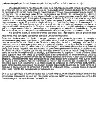 pode ou não pode perder-se é uma das principais questões da física teórica de hoje.
O segundo mistério não resolvido refere-se à natureza do espaço-tempo no ponto central
de um buraco negro. Uma aplicação direta da relatividade geral, conhecida desde 1916, por meio
de Schwarzschild, revela que a enorme quantidade de massa e energia comprimida no centro de
um buraco negro provoca uma fenda devastadora no tecido do espaço-tempo, dobra-o
radicalmente em um estado de curvatura infinita — perfura-o em uma singularidade espaço
temporal. Uma conclusão tirada pêlos físicos a partir desse fenômeno é que uma vez que toda
matéria que cruze o horizonte de eventos é inexoravelmente tragada para o centro do buraco
negro e como, uma vez lá, a matéria não tem futuro, o próprio tempo chega ao fim no coração de
um buraco negro. Outros físicos, que há anos exploram as propriedades do centro dos buracos
negros utilizando as equações de Einstein, revelaram a estranha possibilidade de que ele possa
ser a porta para outro universo que se liga ao nosso apenas através do centro do buraco negro.
Por assim dizer, onde o tempo no nosso universo termina, começa o tempo em outro universo.
No próximo capítulo consideraremos algumas das implicações dessa possibilidade
fascinante, mas por agora desejamos destacar um ponto importante.
Devemos lembrar-nos da lição principal: massas extremamente grandes e tamanhos
extremamente pequenos, que levam a densidades inimaginavelmente altas, tornam impossível o
uso exclusivo da teoria clássica de Einstein e requerem também o emprego da mecânica
quântica. Isso nos leva a perguntar: o que e que a teoria das cordas tem a dizer a respeito da
singularidade espacial do centro de um buraco negro? Atualmente desenvolvem-se intensas
pesquisas a esse respeito, mas assim como na questão da perda de informação, o problema não
foi ainda resolvido. A teoria das cordas lida destramente com várias outras singularidades -
como os cortes e rompimentos do espaço, que discutimos no capítulo 11 e na primeira parte
deste capítulo. Mas nem todas as singularidades são semelhantes. O tecido do nosso universo
pode ser rasgado, perfurado e amassado de muitas maneiras diferentes. A teoria das cordas nos
propiciou um entendimento mais completo de algumas dessas singularidades, mas outras, entre
as quais a dos buracos negros, continuam a resistir aos esforços dos estudiosos A razão
essencial para isso, novamente, é a necessidade do emprego de instrumentos perturbativos,
cujas aproximações, neste caso, não ajudam a nossa capacidade de analisar de modo completo e
confiável o que acontece no ponto mais profundo de um buraco negro. Contudo, dado o tremendo
progresso recente dos métodos não perturbativos e o
êxito da sua aplicação a outros aspectos dos buracos negros, os estudiosos da teoria das cordas
têm muitas esperanças de que em não muito tempo os mistérios que residem no centro dos
buracos negros começarão a ser desvendados.
 
