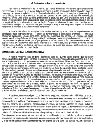 14. Reflexões sobre a cosmologia
Por todo o transcurso da história, os seres humanos buscaram apaixonadamente
compreender a origem do universo. Talvez nenhuma questão seja capaz de transcender, mais do
que esta, a passagem do tempo e a diferenciação das culturas e de inspirar a imaginação da
humanidade, tanto a dos nossos ancestrais quanto a dos pesquisadores da cosmologia
moderna. Existe uma ânsia coletiva, permanente e profunda por uma explicação para o fato de
que o universo existe, para a razão pela qual ele tomou a forma que conhecemos e para a lógica,
ou o princípio, que alimenta a sua evolução. O que é fabuloso é que pela primeira vez a
humanidade chegou a um ponto em que começa a surgir um esquema capaz de fornecer
respostas científicas a algumas dessas perguntas.
A teoria científica da criação hoje aceita declara que o universo experimentou as
condições mais extraordinárias — energia, temperatura e densidade enormes — em seus
primeiros momentos. Essas condições, como hoje sabemos, requerem que levemos em conta
tanto a mecânica quântica quanto a gravitação, razão por que a origem do universo proporciona
um profundo campo de estudo para que provemos as hipóteses e as conclusões da teoria das
supercordas. Discutiremos aqui essas hipóteses e conclusões, mas primeiro devemos contar
rapidamente a história da teoria cosmológica antes da teoria das cordas, conhecida em geral
como o modelo-padrâo da cosmologia.
O MODELO-PADRAO DA COSMOLOGIA
A teoria moderna das origens cósmicas data de quinze anos depois que Einstein
concluiu a relatividade geral. Embora ele próprio houvesse se recusado a reconhecer que a sua
teoria implicava que o universo não era nem eterno nem estático, Alexander Friedmann o fez. E
como vimos no capítulo 3, Friedmann descobriu o que agora se conhece como a solução do big-
bang para as equações de Einstein — solução que declara que o universo surgiu violentamente
de um estado de compressão infinita e vive ainda hoje a fase de expansão dessa explosão inicial.
Einstein estava tão certo de que esse tipo de solução não podia ser visto como resultado da sua
teoria que publicou um pequeno artigo em que afirmava ter encontrado um erro capital no
trabalho de Friedmann. Cerca de oito meses depois, no entanto, Friedmann conseguiu convencê-
lo de que afinal não havia erro. Einstein retirou a sua objeção de maneira pública, mas lacônica.
É claro, todavia, que ele não acreditava que as conclusões de Friedmann tivessem qualquer
relevância para o universo. Cinco anos depois, no entanto, Hubble confirmou que observações
detalhadas de dezenas de galáxias, feitas a partir do telescópio de cem polegadas do
Observatório de Monte Wilson, revelaram que o universo realmente está em expansão. O
trabalho de Friedmann, reelaborado de modo mais sistemático e eficiente por Howard Robertson
e Arthur Walker, ainda hoje constitui a base da cosmologia moderna.
A visão moderna da origem do universo é a seguinte. Há cerca de 15 bilhões de anos o
universo irrompeu a partir de um evento singular dotado de enorme energia, que expeliu todo o
espaço e toda a matéria. (Não é preciso ir muito longe para localizar onde ocorreu o big-bang,
pois ele ocorreu aqui mesmo, assim como em todos os outros lugares; no início, todos os
lugares que hoje percebemos como distantes eram o mesmo lugar.) A temperatura do universo
apenas IO43 segundos após o big-bang, o chamado tempo de Planck, era de cerca de 10 graus
Kelvin, 10 trilhões de trilhões de vezes mais quente que o interior profundo do Sol.
Rapidamente, o universo foi se expandindo e resfriando e, ao fazê-lo, o plasma cósmico
primordial, homogêneo e torridamente quente, começou a formar rodamoinhos e concentrações.
Cerca de um centésimo milésimo de segundo depois do big-bang, as coisas haviam resfriado o
 