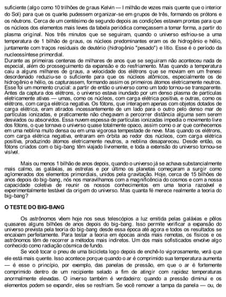suficiente (algo como 10 trilhões de graus Kelvin — l milhão de vezes mais quente que o interior
do Sol) para que os quarks pudessem organizar-se em grupos de três, formando os prótons e
os nêutrons. Cerca de um centésimo de segundo depois as condições estavam prontas para que
os núcleos dos elementos mais leves da tabela periódica começassem a tomar forma, a partir do
plasma original. Nos três minutos que se seguiram, quando o universo esfriou-se a uma
temperatura de 1 bilhão de graus, os núcleos predominantes eram os de hidrogênio e hélio,
juntamente com traços residuais de deutério (hidrogênio "pesado") e lítio. Esse é o período da
nucleossíntese primordial.
Durante as primeiras centenas de milhares de anos que se seguiram não aconteceu nada de
especial, além do prosseguimento da expansão e do resfriamento. Mas quando a temperatura
caiu a alguns milhares de graus, a velocidade dos elétrons que se moviam em um frenesi
desordenado reduziu-se o suficiente para que os núcleos atômicos, especialmente os de
hidrogênio e hélio, os capturassem, formando assim os primeiros átomos eletricamente neutros.
Esse foi um momento crucial: a partir de então o universo como um todo tornou-se transparente.
Antes da captura dos elétrons, o universo estava inundado por um denso plasma de partículas
eletricamente ativas — umas, como os núcleos, com carga elétrica positiva, e outras, como os
elétrons, com carga elétrica negativa. Os fótons, que interagem apenas com objetos dotados de
carga elétrica, eram atirados incessantemente de um lado para o outro pelo denso mar de
partículas ionizadas, e praticamente não chegavam a percorrer distância alguma sem serem
desviados ou absorvidos. Essa nuvem espessa de partículas ionizadas impedia o movimento livre
dos fótons, o que tornava o universo quase totalmente opaco, assim como o ar que conhecemos
em uma neblina muito densa ou em uma vigorosa tempestade de neve. Mas quando os elétrons,
com carga elétrica negativa, entraram em órbita ao redor dos núcleos, com carga elétrica
positiva, produzindo átomos eletricamente neutros, a neblina desapareceu. Desde então, os
fótons criados com o big-bang têm viajado livremente, e toda a extensão do universo tornou-se
visível.
Mais ou menos 1 bilhão de anos depois, quando o universo já se achava substancialmente
mais calmo, as galáxias, as estrelas e por último os planetas começaram a surgir como
aglomerados dos elementos primordiais, unidos pela gravitação. Hoje, cerca de 15 bilhões de
anos depois do big-bang, nós nos maravilhamos com a magnificência do cosmos e com a nossa
capacidade coletiva de reunir os nossos conhecimentos em uma teoria razoável e
experimentalmente testável da origem do universo. Mas quanta fé merece realmente a teoria do
big-bang?
O TESTE DO BIG-BANG
Os astrônomos vêem hoje nos seus telescópios a luz emitida pelas galáxias e pêlos
quasares alguns bilhões de anos depois do big-bang. Isso permite verificar a expansão do
universo prevista pela teoria do big-bang desde essa época até agora e todos os resultados se
encaixam perfeitamente. Para testar a teoria em épocas ainda mais remotas, os físicos e os
astrônomos têm de recorrer a métodos mais indiretos. Um dos mais sofisticados envolve algo
conhecido como radiação cósmica de fundo.
Se você tocar o pneu de uma bicicleta logo depois de enchê-lo vigorosamente, verá que
ele está mais quente. Isso acontece porque quando o ar é comprimido sua temperatura aumenta
— é esse o princípio, por exemplo, das panelas de pressão, em que o ar é fortemente
comprimido dentro de um recipiente selado a fim de atingir com rapidez temperaturas
anormalmente elevadas. O inverso também é verdadeiro: quando a pressão diminui e os
elementos podem se expandir, eles se resfriam. Se você remover a tampa da panela — ou, de
 