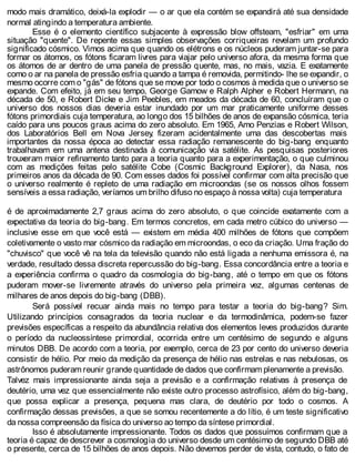 modo mais dramático, deixá-la explodir — o ar que ela contém se expandirá até sua densidade
normal atingindo a temperatura ambiente.
Esse é o elemento científico subjacente à expressão blow offsteam, "esfriar" em uma
situação "quente". De repente essas simples observações corriqueiras revelam um profundo
significado cósmico. Vimos acima que quando os elétrons e os núcleos puderam juntar-se para
formar os átomos, os fótons ficaram livres para viajar pelo universo afora, da mesma forma que
os átomos de ar dentro de uma panela de pressão quente, mas, no mais, vazia. E exatamente
como o ar na panela de pressão esfria quando a tampa é removida, permitindo- lhe se expandir, o
mesmo ocorre com o "gás" de fótons que se move por todo o cosmos à medida que o universo se
expande. Com efeito, já em seu tempo, George Gamow e Ralph Alpher e Robert Hermann, na
década de 50, e Robert Dicke e Jim Peebles, em meados da década de 60, concluíram que o
universo dos nossos dias deveria estar inundado por um mar praticamente uniforme desses
fótons primordiais cuja temperatura, ao longo dos 15 bilhões de anos de expansão cósmica, teria
caído para uns poucos graus acima do zero absoluto. Em 1965, Amo Penzias e Robert Wilson,
dos Laboratórios Bell em Nova Jersey, fizeram acidentalmente uma das descobertas mais
importantes da nossa época ao detectar essa radiação remanescente do big-bang enquanto
trabalhavam em uma antena destinada à comunicação via satélite. As pesquisas posteriores
trouxeram maior refinamento tanto para a teoria quanto para a experimentação, o que culminou
com as medições feitas pelo satélite Cobe (Cosmic Background Explorer), da Nasa, nos
primeiros anos da década de 90. Com esses dados foi possível confirmar com alta precisão que
o universo realmente é repleto de uma radiação em microondas (se os nossos olhos fossem
sensíveis a essa radiação, veríamos um brilho difuso no espaço à nossa volta) cuja temperatura
é de aproximadamente 2,7 graus acima do zero absoluto, o que coincide exatamente com a
expectativa da teoria do big-bang. Em termos concretos, em cada metro cúbico do universo —
inclusive esse em que você está — existem em média 400 milhões de fótons que compõem
coletivamente o vasto mar cósmico da radiação em microondas, o eco da criação. Uma fração do
"chuvisco" que você vê na tela da televisão quando não está ligada a nenhuma emissora é, na
verdade, resultado dessa discreta repercussão do big-bang. Essa concordância entre a teoria e
a experiência confirma o quadro da cosmologia do big-bang, até o tempo em que os fótons
puderam mover-se livremente através do universo pela primeira vez, algumas centenas de
milhares de anos depois do big-bang (DBB).
Será possível recuar ainda mais no tempo para testar a teoria do big-bang? Sim.
Utilizando princípios consagrados da teoria nuclear e da termodinâmica, podem-se fazer
previsões específicas a respeito da abundância relativa dos elementos leves produzidos durante
o período da nucleossíntese primordial, ocorrida entre um centésimo de segundo e alguns
minutos DBB. De acordo com a teoria, por exemplo, cerca de 23 por cento do universo deveria
consistir de hélio. Por meio da medição da presença de hélio nas estrelas e nas nebulosas, os
astrônomos puderam reunir grande quantidade de dados que confirmam plenamente a previsão.
Talvez mais impressionante ainda seja a previsão e a confirmação relativas à presença de
deutério, uma vez que essencialmente não existe outro processo astrofísico, além do big-bang,
que possa explicar a presença, pequena mas clara, de deutério por todo o cosmos. A
confirmação dessas previsões, a que se somou recentemente a do lítio, é um teste significativo
da nossa compreensão da física do universo ao tempo da síntese primordial.
Isso é absolutamente impressionante. Todos os dados que possuímos confirmam que a
teoria é capaz de descrever a cosmologia do universo desde um centésimo de segundo DBB até
o presente, cerca de 15 bilhões de anos depois. Não devemos perder de vista, contudo, o fato de
 