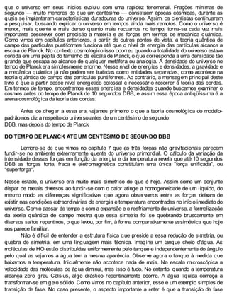 que o universo em seus inícios evoluiu com uma rapidez fenomenal. Frações mínimas de
segundo — muito menores do que um centésimo — constituem épocas cósmicas, durante as
quais se implantaram características duradouras do universo. Assim, os cientistas continuaram
a pesquisar, buscando explicar o universo em tempos ainda mais remotos. Como o universo é
menor, mais quente e mais denso quanto mais recuamos no tempo, torna-se cada vez mais
importante descrever com precisão a matéria e as forças em termos de mecânica quântica.
Como vimos em capítulos anteriores, a partir de outros pontos de vista, a teoria quântica de
campo das partículas puntiformes funciona até que o nível de energia das partículas alcance a
escala de Planck. No contexto cosmológico isso ocorreu quando a totalidade do universo estava
contida em uma pepita do tamanho da escala de Planck, o que corresponde a uma densidade tão
grande que escapa ao alcance de qualquer metáfora ou analogia. A densidade do universo no
tempo de Planckera simplesmente enorme. Nesse nível de energias e densidades, a gravidade e
a mecânica quântica já não podem ser tratadas como entidades separadas, como acontece na
teoria quântica de campo das partículas puntiformes. Ao contrário, a mensagem principal deste
livro é que a partir desse nível energético colossal é necessário recorrer à teoria das cordas.
Em termos de tempo, encontramos essas energias e densidades quando buscamos examinar o
cosmos antes do tempo de Planck de 10 segundos DBB, e assim essa época antiqüíssima é a
arena cosmológica da teoria das cordas.
Antes de chegar a essa era, vejamos primeiro o que a teoria cosmológica do modelo-
padrão nos diz a respeito do universo antes de um centésimo de segundo
DBB, mas depois do tempo de Planck.
DO TEMPO DE PLANCK ATE UM CENTÉSIMO DE SEGUNDO DBB
Lembre-se de que vimos no capítulo 7 que as três forças não gravitacionais parecem
fundir-se no ambiente extremamente quente do universo primordial. O cálculo da variação da
intensidade dessas forças em função da energia e da temperatura revela que até 10 segundos
DBB as forças forte, fraca e eletromagnética constituíam uma única "força unificada", ou
"superforça".
Nesse estado, o universo era muito mais simétrico do que é hoje. Assim como um conjunto
díspar de metais diversos ao fundir-se com o calor atinge a homogeneidade de um líquido, do
mesmo modo as diferenças significativas que agora observamos entre as forças deixam de
existir nas condições extraordinárias de energia e temperatura encontradas no início imediato do
universo. Com o passar do tempo e com a expansão e o resfriamento do universo, a formalização
da teoria quântica de campo mostra que essa simetria foi se quebrando bruscamente em
diversos saltos repentinos, o que levou, por fim, à forma comparativamente assimétrica que hoje
nos parece familiar.
Não é difícil de entender a estrutura física que preside a essa redução de simetria, ou
quebra de simetria, em uma linguagem mais técnica. Imagine um tanque cheio d'água. As
moléculas de HO estão distribuídas uniformemente pelo tanque e independentemente do ângulo
pelo qual as vejamos a água tem a mesma aparência. Observe agora o tanque à medida que
baixamos a temperatura. Inicialmente não acontece nada de mais. Na escala microscópica a
velocidade das moléculas de água diminui, mas isso é tudo. No entanto, quando a temperatura
alcança zero grau Celsius, algo drástico repentinamente ocorre. A água líquida começa a
transformar-se em gelo sólido. Como vimos no capítulo anterior, esse é um exemplo simples de
transição de fase. No caso presente, o aspecto importante a reter é que a transição de fase
 