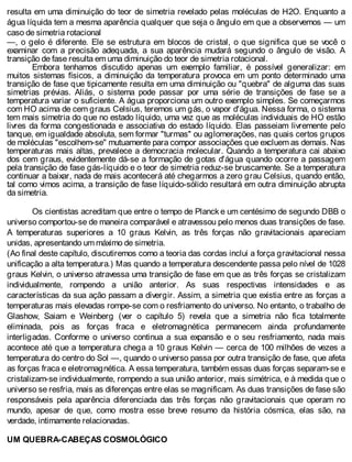 resulta em uma diminuição do teor de simetria revelado pelas moléculas de H2O. Enquanto a
água líquida tem a mesma aparência qualquer que seja o ângulo em que a observemos — um
caso de simetria rotacional
—, o gelo é diferente. Ele se estrutura em blocos de cristal, o que significa que se você o
examinar com a precisão adequada, a sua aparência mudará segundo o ângulo de visão. A
transição de fase resulta em uma diminuição do teor de simetria rotacional.
Embora tenhamos discutido apenas um exemplo familiar, é possível generalizar: em
muitos sistemas físicos, a diminuição da temperatura provoca em um ponto determinado uma
transição de fase que tipicamente resulta em uma diminuição ou "quebra" de alguma das suas
simetrias prévias. Aliás, o sistema pode passar por uma série de transições de fase se a
temperatura variar o suficiente. A água proporciona um outro exemplo simples. Se começarmos
com HO acima de cem graus Celsius, teremos um gás, o vapor d'água. Nessa forma, o sistema
tem mais simetria do que no estado líquido, uma vez que as moléculas individuais de HO estão
livres da forma congestionada e associativa do estado líquido. Elas passeiam livremente pelo
tanque, em igualdade absoluta, sem formar "turmas" ou aglomerações, nas quais certos grupos
de moléculas "escolhem-se" mutuamente para compor associações que excluem as demais. Nas
temperaturas mais altas, prevalece a democracia molecular. Quando a temperatura cai abaixo
dos cem graus, evidentemente dá-se a formação de gotas d'água quando ocorre a passagem
pela transição de fase gás-líquido e o teor de simetria reduz-se bruscamente. Se a temperatura
continuar a baixar, nada de mais acontecerá até chegarmos a zero grau Celsius, quando então,
tal como vimos acima, a transição de fase líquido-sólido resultará em outra diminuição abrupta
da simetria.
Os cientistas acreditam que entre o tempo de Planck e um centésimo de segundo DBB o
universo comportou-se de maneira comparável e atravessou pelo menos duas transições de fase.
A temperaturas superiores a 10 graus Kelvin, as três forças não gravitacionais apareciam
unidas, apresentando um máximo de simetria.
(Ao final deste capítulo, discutiremos como a teoria das cordas inclui a força gravitacional nessa
unificação a alta temperatura.) Mas quando a temperatura descendente passa pelo nível de 1028
graus Kelvin, o universo atravessa uma transição de fase em que as três forças se cristalizam
individualmente, rompendo a união anterior. As suas respectivas intensidades e as
características da sua ação passam a divergir. Assim, a simetria que existia entre as forças a
temperaturas mais elevadas rompe-se com o resfriamento do universo. No entanto, o trabalho de
Glashow, Saiam e Weinberg (ver o capítulo 5) revela que a simetria não fica totalmente
eliminada, pois as forças fraca e eletromagnética permanecem ainda profundamente
interligadas. Conforme o universo continua a sua expansão e o seu resfriamento, nada mais
acontece até que a temperatura chega a 10 graus Kelvin — cerca de 100 milhões de vezes a
temperatura do centro do Sol —, quando o universo passa por outra transição de fase, que afeta
as forças fraca e eletromagnética. A essa temperatura, também essas duas forças separam-se e
cristalizam-se individualmente, rompendo a sua união anterior, mais simétrica, e à medida que o
universo se resfria, mais as diferenças entre elas se magnificam. As duas transições de fase são
responsáveis pela aparência diferenciada das três forças não gravitacionais que operam no
mundo, apesar de que, como mostra esse breve resumo da história cósmica, elas são, na
verdade, intimamente relacionadas.
UM QUEBRA-CABEÇAS COSMOLÓGICO
 
