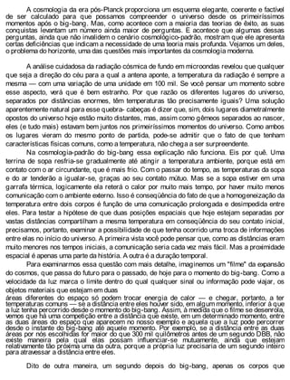 A cosmologia da era pós-Planck proporciona um esquema elegante, coerente e factível
de ser calculado para que possamos compreender o universo desde os primeiríssimos
momentos após o big-bang. Mas, como acontece com a maioria das teorias de êxito, as suas
conquistas levantam um número ainda maior de perguntas. E acontece que algumas dessas
perguntas, ainda que não invalidem o cenário cosmológico-padrão, mostram que ele apresenta
certas deficiências que indicam a necessidade de uma teoria mais profunda. Vejamos um deles,
o problema do horizonte, uma das questões mais importantes da cosmologia moderna.
A análise cuidadosa da radiação cósmica de fundo em microondas revelou que qualquer
que seja a direção do céu para a qual a antena aponte, a temperatura da radiação é sempre a
mesma — com uma variação de uma unidade em 100 mil. Se você pensar um momento sobre
esse aspecto, verá que é bem estranho. Por que razão os diferentes lugares do universo,
separados por distâncias enormes, têm temperaturas tão precisamente iguais? Uma solução
aparentemente natural para esse quebra- cabeças é dizer que, sim, dois lugares diametralmente
opostos do universo hoje estão muito distantes, mas, assim como gêmeos separados ao nascer,
eles (e tudo mais) estavam bem juntos nos primeiríssimos momentos do universo. Como ambos
os lugares vieram do mesmo ponto de partida, pode-se admitir que o fato de que tenham
características físicas comuns, como a temperatura, não chega a ser surpreendente.
Na cosmologia-padrão do big-bang essa explicação não funciona. Eis por quê. Uma
terrina de sopa resfria-se gradualmente até atingir a temperatura ambiente, porque está em
contato com o ar circundante, que é mais frio. Com o passar do tempo, as temperaturas da sopa
e do ar tenderão a igualar-se, graças ao seu contato mútuo. Mas se a sopa estiver em uma
garrafa térmica, logicamente ela reterá o calor por muito mais tempo, por haver muito menos
comunicação com o ambiente externo. Isso é conseqüência do fato de que a homogeneização da
temperatura entre dois corpos é função de uma comunicação prolongada e desimpedida entre
eles. Para testar a hipótese de que duas posições espaciais que hoje estejam separadas por
vastas distâncias compartilham a mesma temperatura em conseqüência do seu contato inicial,
precisamos, portanto, examinar a possibilidade de que tenha ocorrido uma troca de informações
entre elas no início do universo. A primeira vista você pode pensar que, como as distâncias eram
muito menores nos tempos iniciais, a comunicação seria cada vez mais fácil. Mas a proximidade
espacial é apenas uma parte da história. A outra é a duração temporal.
Para examinarmos essa questão com mais detalhe, imaginemos um "filme" da expansão
do cosmos, que passa do futuro para o passado, de hoje para o momento do big-bang. Como a
velocidade da luz marca o limite dentro do qual qualquer sinal ou informação pode viajar, os
objetos materiais que estejam em duas
áreas diferentes do espaço só podem trocar energia de calor — e chegar, portanto, a ter
temperaturas comuns — se a distância entre eles houver sido, em algum momento, inferior à que
a luz tenha percorrido desde o momento do big-bang. Assim, à medida que o filme se desenrola,
vemos que há uma competição entre a distância que existe, em um determinado momento, entre
as duas áreas do espaço que aparecem no nosso exemplo e aquela que a luz pode percorrer
desde o instante do big-bang até aquele momento. Por exemplo, se a distância entre as duas
áreas por nós escolhidas for maior do que 300 mil quilômetros antes de um segundo DBB, não
existe maneira pela qual elas possam influenciar-se mutuamente, ainda que estejam
relativamente tão próxima uma da outra, porque a própria luz precisaria de um segundo inteiro
para atravessar a distância entre eles.
Dito de outra maneira, um segundo depois do big-bang, apenas os corpos que
 