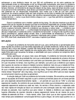 estivessem a uma distância menor do que 300 mil quilômetros um do outro poderiam ter
intercambiado sinais ou informações ou ter se influenciado mutuamente, pois essa é a distância
máxima que a luz pode percorrer naquele tempo. O mesmo raciocínio se aplica a distâncias e
tempos menores: um bilionésimo de segundo depois do big-bang, lapso de tempo durante o qual
a luz percorre trinta centímetros, duas áreas que tivessem entre si uma distância superior a essa
não poderiam ter se influenciado mutuamente. Isso revela que o fato de que dois pontos
quaisquer do universo estejam cada vez mais próximos um do outro à medida que recuamos no
tempo e nos aproximamos do big-bang não significa necessariamente que eles tenham tido o
contato térmico — como o que ocorre entre a sopa e o ar — que lhes permitiria compartilhar a
mesma temperatura.
Esse é o problema com o modelo- padrão do big-bang. Os cálculos mostram que não há
maneira de que as regiões do espaço que hoje se encontram separadas por grandes distâncias
pudessem ter intercambiado energia térmica para apresentar hoje uma temperatura comum.
Como a palavra horizonte refere-se à distância que alcança a nossa visão — a distância que
alcança a luz, por assim dizer —, a uniformidade de temperatura em toda a extensão do cosmos,
até aqui inexplicada, é conhecida como o "problema do horizonte". O enigma não significa que a
teoria cosmológica- padrão esteja errada. Mas a uniformidade da temperatura é uma clara
indicação de que está faltando algum elemento importante para compor a história do universo.
Em 1979, Alan Guth, atualmente no MIT, escreveu o capítulo que faltava.
INFLAÇÃO
A origem do problema do horizonte está em que, para verificarmos a aproximação entre
duas regiões do universo que hoje estão separadas por grandes distâncias, temos de ver o filme
cósmico até o início dos tempos, quando não havia tempo algum para que qualquer influência
física se pudesse fazer sentir viajando de uma região para a outra. E a dificuldade está em que,
neste filme pelo qual recuamos no tempo, a velocidade com que o universo se comprime não é
suficiente para isso.
Vamos aperfeiçoar um pouco mais essa afirmação. O problema do horizonte deriva de
que o poder de atração da gravidade faz com que a velocidade da expansão do universo diminua
progressivamente, tal como acontece com uma bola que lancemos para cima. Voltando ao filme
em que recuamos no tempo, isso significa, por exemplo, que para que a distância que separa
dois lugares do cosmos se reduza à metade é preciso rebobinar mais do que a metade do filme.
Do mesmo modo, vemos que para que a distância se reduza à metade, é preciso percorrer mais
do que a metade do tempo que nos separa do big-bang. Proporcionalmente, portanto, havendo
menos tempo "disponível" até o big-bang, isso significa que é mais difícil para as duas regiões
se comunicarem mesmo que elas se aproximem.
A solução dada por Guth ao problema do horizonte é simples. Ele encontrou uma solução
para as equações de Einstein segundo a qual o universo primordial passa em um breve período
por uma expansão extraordinariamente rápida — um período em que ele se "infla" a uma taxa
exponencial inaudita. Ao contrário do que acontece com a bola que arremessamos para cima, a
expansão exponencial acelera-se cada vez mais. Ao vermos o filme cósmico, a expansão cada
vez mais rápida em direção ao futuro se converte em uma contração cada vez mais rápida em
direção ao passado. Isso significa que para reduzir à metade a distância que separa dois
lugares diferentes do cosmos (durante a época exponencial) temos de ver menos do que a
metade da extensão do filme — muito menos, aliás. Quer dizer que os dois lugares terão tido
mais tempo para estabelecer comunicação térmica e para chegar, tal como sopa quente e ar, a
 