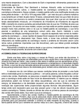 uma mesma temperatura. Com a descoberta de Guth e importantes refinamentos posteriores de
André Linde, agora na
Universidade de Stanford, Paul Steinhardt e Andreas Aibrecht, então na Universidade da
Pensilvânia, e muitos outros, o modelo-padrão da cosmologia converteu-se no modelo
cosmológico inflacionário. Nesse contexto, o modelo-padrão sofre uma modificação durante uma
breve janela do tempo — de 10'6 a 10'4 segundos DBB — por meio da qual o universo multiplica
o seu tamanho por um fator de pelo menos 10 vezes, colossalmente maior do que o fator de cerca
de cem vezes que ocorreria no cenário convencional. Isso quer dizer que em um intervalo de
tempo absolutamente minúsculo, um trilionésimo de trilionésimo de trilionésimo de segundo
DBB, o tamanho do universo aumentou percentualmente mais do que nos 15 bilhões de anos que
se seguiram. De acordo com esse modelo, corpos que hoje estão em pontos opostos do espaço
estavam muito mais próximos entre si do que no modelo-padrão da cosmologia, o que torna
possível a existência de uma temperatura comum entre eles. Assim, mediante o surto
momentâneo de inflação cosmológica de Guth — seguido da expansão mais normal do modelo-
padrão da cosmologia —, essas regiões do espaço foram capazes de se tornar separadas pelas
vastas distâncias que observamos hoje. Desse modo, a breve mas profunda modificação
inflacionária do modelo-padrão da cosmologia resolve o problema do horizonte (assim como
vários outros problemas importantes que não discutimos), pelo que obteve grande aceitação
entre os cosmólogos.
Resumimos a história do universo desde o que ocorreu imediatamente após o tempo de
Planckaté o tempo presente, de acordo com a teoria atual.
A COSMOLOGIA E A TEORIA DAS SUPERCORDAS
Existe uma faixa, entre o big-bang e o tempo de Planck, que ainda não discutimos. A
aplicação cega das equações da relatividade geral a essa região leva a uma situação em que o
universo fica cada vez menor, mais quente e mais denso à medida que nos aproximamos do big-
bang. No tempo zero, o tamanho do universo desaparece e a temperatura e a densidade chegam
ao infinito, o que nos dá uma indicação extrema de que esse modelo teórico do universo, derivado
do esquema gravitacional clássico da relatividade geral, também entrou totalmente em colapso.
A natureza nos diz com ênfase que nessas condições temos de proceder a uma fusão
entre a relatividade geral e a mecânica quântica — em outras palavras, somos forçados a utilizar
a teoria das cordas. Atualmente, as pesquisas a respeito das implicações da teoria das cordas
para a cosmologia ainda estão em fase inicial de desenvolvimento. O máximo que os métodos
perturbativos podem nos fornecer são idéias esquemáticas, uma vez que os extremos de
energia, de temperatura e de densidade requerem uma análise precisa. Embora a segunda
revolução das supercordas tenha proporcionado algumas técnicas não-perturbativas, algum
tempo ainda será necessário para que elas possam gerar o tipo de cálculo requerido pelo
cenário cosmológico. Todavia, durante os últimos dez anos os primeiros passos da cosmologia
das cordas vêm sendo dados. Aqui está o que já se conseguiu.
Aparentemente, a teoria das cordas modifica o modelo-padrão da cosmologia de três
maneiras essenciais. Primeiro, algo que as pesquisas atuais ainda estão explorando, a teoria
das cordas implica que o tamanho do universo possui um valor mínimo. Isso traz conseqüências
profundas para que possamos entender o universo no exato momento do big-bang, quando a
teoria-padrão afirma que o tamanho do cosmos reduz-se a zero. Segundo, a teoria das cordas
 