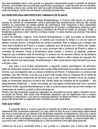 tem uma dualidade entre o raio grande e o pequeno (intimamente ligada à questão do tamanho
mínimo), que também tem um profundo significado cosmológico, como veremos em um momento.
Finalmente, a teoria das cordas tem mais de quatro dimensões espaço-temporais e, do ponto de
vista cosmológico, temos de considerar a evolução de todas elas.
NO PRINCIPIO ERA UMA PEPITA DO TAMANHO DE PLANCK
No final da década de 80, Robert Brandenberger e Cumrun Vafa deram os primeiros
passos no sentido de compreender como a aplicação das características teóricas das cordas
modifica as conclusões do modelo-padrão da cosmologia. Eles chegaram a dois importantes
resultados. Primeiro, à medida que nos aproximamos do começo, a temperatura continua a subir
até que o tamanho do universo alcança a distância de Planck em todas as direções. Então, a
temperatura alcança o valor máximo e começa a baixar. A razão intuitiva que está por trás dessa
conclusão não
é difícil de entender. Imagine, como fizeram Brandenberger e Vafa, que todas as dimensões
espaciais do universo são circulares. A medida que recuamos no tempo e o raio de cada um
desses círculos diminui, a temperatura do universo aumenta. Mas à medida que o colapso dos
raios leva à distância de Planck e a supera, sabemos que, de acordo com a teoria das cordas,
isso corresponde fisicamente a que os raios diminuem até a distância de Planck e voltam a
aumentar de tamanho. Como a temperatura baixa quando o universo se expande, podemos
imaginar que a tentativa inútil de constringir o universo em um tamanho inferior ao da distância
de Planck leva a que a temperatura chegue a um valor máximo e volte a baixar em seguida. Por
meio de cálculos pormenorizados, Brandenberger e Vafa comprovaram explicitamente que esse
é de fato o caso.
Isso levou a que ambos propusessem o seguinte quadro cosmológico. No princípio,
todas as dimensões espaciais da teoria das cordas estão fortemente recurvadas em seu tamanho
mínimo, que corresponde mais ou menos à distância de Planck. A temperatura e a energia são
elevadas, mas não infinitas, uma vez que a teoria das cordas evita os impasses de um ponto de
partida infinitamente comprimido de tamanho igual a zero. Nesse momento inicial do universo,
todas as dimensões espaciais da teoria das cordas estão em completo pé de igualdade — são
absolutamente simétricas —, todas recurvadas em uma pepita multidimensional com o tamanho
de Planck. Então, segundo Brandenberger e Vafa, o universo passa pelo seu primeiro estágio de
rompimento de simetria, quando, à altura do tempo de
Planck, três das dimensões espaciais expandem-se, enquanto as outras retêm o tamanho inicial,
na escala de Planck. São essas três dimensões espaciais que se identificam com o cenário
cosmológico inflacionário, que marca a evolução posterior ao tempo de Planck. A partir de então,
essas três dimensões se expandem até o tamanho que têm atualmente.
POR QUE TRÊS?
A pergunta óbvia é: o que é que leva à redução de simetria que provoca a expansão de
exatamente três dimensões espaciais? Ou seja, além do fato de que a observação experimental
nos leva à conclusão de que apenas três dimensões espaciais se expandiram, será que a teoria
das cordas é capaz de indicar uma razão fundamental para que a expansão não tenha alcançado
um número maior de dimensões (quatro, cinco, seis e assim por diante), ou mesmo todas elas, o
que seria mais simétrico? Brandenberger e Vafa encontraram uma explicação possível.
Lembre-se de que a dualidade entre o raio grande e o pequeno que a teoria das cordas
 