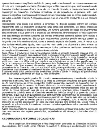 apresenta é uma conseqüência do fato de que quando uma dimensão se recurva como em um
círculo, uma corda pode envolvê-la. Brandenberger e Vafa concluíram que, assim como tiras de
borracha envolvendo uma câmara de ar de um pneu de bicicleta, a corda envolvente tende a
constringir as dimensões envolvidas, impedindo- as de expandir-se. A primeira vista, isso
pareceria significar que todas as dimensões ficariam recurvadas, pois as cordas podem envolvê-
las todas, e de fato o fazem. A resposta está em que se uma corda envolvente e a sua parceira
anticorda
(basicamente uma corda que envolve a dimensão na direção oposta) entram em contato,
rapidamente elas se aniquilam, produzindo uma corda não envolvente. Se esses processos
ocorrem com rapidez e eficiência bastantes, um número suficiente de casos de envolvimentos
será eliminado, o que permitirá a expansão das dimensões. Brandenberger e Vafa sugeriram
que essa redução do efeito sufocante das cordas envolventes acontece apenas com relação a
três das dimensões espaciais. Eis por quê. Imagine duas partículas puntiformes que correm ao
longo de uma linha unidimensional, como a extensão espacial da Grande Linha. A menos que
elas tenham velocidades iguais, mais cedo ou mais tarde uma alcançará a outra e elas se
chocarão. Veja, porém, que se essas mesmas partículas puntiformes deslizarem aleatoriamente
em um plano bidimensional, como a extensão espacial da
Terra Plana, é provável que elas nunca venham a colidir. A segunda dimensão espacial abre um
novo mundo de trajetórias para cada partícula e em sua grande maioria essas trajetórias não se
cruzam em um mesmo ponto ao mesmo tempo. Em três, quatro ou mais dimensões, torna-se
cada vez mais difícil que as duas partículas venham a encontrar-se. Brandenberger e Vafa
verificaram que uma idéia análoga prevalece se substituirmos as partículas puntiformes por
laços de cordas que envolvem as dimensões espaciais. Embora seja muito mais difícil visualizar,
se houver três (ou menos) dimensões espaciais circulares, duas cordas envolventes
provavelmente se chocarão uma com a outra — análogo ao que acontece com duas partículas
puntiformes que se movem em uma só dimensão. Mas com quatro ou mais dimensões espaciais,
é cada vez mais difícil que as cordas envolventes venham a colidir — análogo ao que acontece
com as partículas puntiformes em duas ou mais dimensões.
Isso leva ao seguinte quadro. No primeiro momento do universo, o tumulto decorrente da
temperatura altíssima, mas finita, leva a que todas as dimensões circulares busquem expandir-
se. Ao mesmo tempo, as cordas envolventes contêm a expansão, mantendo as dimensões com os
seus raios originais do tamanho de Planck. Mais cedo ou mais tarde, no entanto, uma flutuação
térmica aleatória levará a que três dimensões cresçam momentaneamente mais do que as
outras. A nossa discussão nos diz que as cordas que envolvem essas dimensões muito
provavelmente colidirão entre si. Cerca de metade das colisões atingirá os pares de cordas /
anticordas, o que leva a aniquilamentos que continuamente fazem diminuir as constrições. Isso
permite que essas três dimensões continuem a expandir-se. Quanto mais elas se expandem,
mais difícil será que as cordas possam envolvê-las por completo, pois, à medida que elas
crescem, as cordas precisariam ter cada vez mais energia para envolvê-las. Desse modo, a
expansão se auto-alimenta, tornando-se cada vez mais desimpedida à medida que as dimensões
se tornam maiores.
Agora podemos imaginar que essas três dimensões espaciais continuaram a evoluir da maneira
que descrevemos nas seções precedentes, expandindo-se até alcançar o tamanho atual do
universo.
A COSMOLOGIA E AS FORMAS DE CALABI-YAU
Para simplificar, Brandenberger e Vafa imaginaram que todas as dimensões espaciais
são circulares. Com efeito, como notamos no capítulo 8, desde que as dimensões circulares
 
