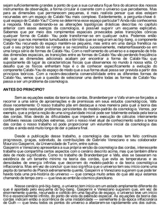 sejam suficientemente grandes a ponto de que a sua curvatura fique fora do alcance dos nossos
instrumentos de observação, a forma circular é coerente com o universo que percebemos. Mas
para as dimensões que permanecem pequenas, é mais realista pensar que elas estejam
recurvadas em um espaço de Calabi-Yau mais complexo. Evidentemente, a pergunta-chave é:
qual espaço de Calabi-Yau? Como se determina esse espaço particular? Ainda não conhecemos
a resposta. Mas combinando-se as alterações topológicas drásticas descritas no capítulo
anterior com esses avanços da cosmologia, é possível sugerir um esquema explicativo.
Sabemos que por meio dos rompimentos espaciais provocados pelas transições cônicas
qualquer forma de Calabi- Yau pode transformar-se em qualquer outra. Podemos então
imaginar que nos momentos tumultuados e tórridos que se seguiram ao big-bang, o componente
Calabi-Yau recurvado do espaço mantém-se pequeno, mas entra em uma dança frenética na
qual o seu próprio tecido se rompe e se reconstitui sucessivamente, metamorfoseando-se em
uma longa série de formas de Calabi-Yau. Com o resfriamento do universo e a expansão de três
das dimensões espaciais, as transições entre as formas de Calabi-Yau vão perdendo freqüência
até que as dimensões adicionais acabam por encontrar a forma de Calabi-Yau que
supostamente dá lugar às características físicas que observamos no mundo à nossa volta. O
desafio que os físicos enfrentam hoje é o de conhecer especificamente a evolução do
componente Calabi-Yau do espaço de modo que a sua forma atual possa ser prevista a partir dos
princípios teóricos. Com a recém-descoberta conversibilidade entre as diferentes formas de
Calabi-Yau, vemos que a questão de selecionar uma dentre todas as formas de Calabi-Yau
passa a ser um problema da cosmologia.
ANTES DO PRINCIPIO?
Sem as equações exatas da teoria das cordas, Brandenberger e Vafa viram-se forçados a
recorrer a uma série de aproximações e de premissas em seus estudos cosmológicos. Vafa
disse recentemente: O nosso trabalho põe em destaque a nova maneira pela qual a teoria das
cordas permite reestudar problemas persistentes do modelo-padrão da cosmologia. Vemos, por
exemplo, que a própria noção de uma singularidade inicial pode ser totalmente evitada pela teoria
das cordas. Mas devido às dificuldades que impedem a execução de cálculos inteiramente
confiáveis nessas condições extremas, com o nosso nível atual de conhecimento sobre a teoria
das cordas o nosso trabalho só pode proporcionar um vislumbre inicial da cosmologia das
cordas e ainda está muito longe de dar a palavra final.
Desde a publicação desse trabalho, a cosmologia das cordas tem feito contínuos
progressos, graças, sobretudo, às contribuições de Gabriele Veneziano e seu colaborador
Maurizio Gasperini, da Universidade de Turim, entre outros.
Gasperini e Veneziano apresentara a sua própria versão da cosmologia das cordas, interessante
trabalho que compartilha certos aspectos com o cenário descrito acima, mas que também difere
dele de modo significativo. Como no trabalho de Brandenberger e Vafa, eles se basearam na
existência de um tamanho mínimo na teoria das cordas, que evita as temperaturas e as
densidades de energia infinitas que decorrem do modelo-padrão e da teoria cosmológica
inflacionária. Mas em vez de concluir que isso significa que o universo tem seu início como uma
pepita do tamanho de Planckextremamente quente, Gasperini e Veneziano sugerem que pode ter
havido toda uma pré-história do universo — que começa muito antes do que até aqui estamos
chamando de tempo zero — que leva ao embrião cósmico planckiano.
Nesse cenário pré-big-bang, o universo tem início em um estado amplamente diferente do
que é apontado pelo esquema do big-bang. Gasperini e Veneziano sugerem que, em vez de
enormemente quente, recurvado e contido em uma fagulha de espaço, o universo teve um início
frio e essencialmente infinito, do ponto de vista da extensão espacial. As equações da teoria das
cordas indicam então a ocorrência de uma instabilidade — semelhante à da época inflacionária
de Guth — que levou todos os pontos do universo a afastarem-se rapidamente uns dos outros.
 
