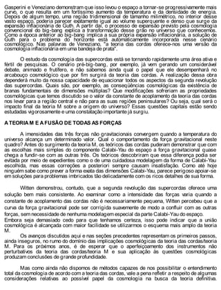 Gasperini e Veneziano demonstram que isso levou o espaço a tornar-se progressivamente mais
curvo, o que resulta em um fortíssimo aumento da temperatura e da densidade de energia.
Depois de algum tempo, uma região tridimensional de tamanho milimétrico, no interior desse
vasto espaço, poderia parecer exatamente igual ao volume superquente e denso que surge da
expansão inflacionária de Guth. A partir daí, o processo de expansão previsto pela cosmologia
convencional do big-bang explica a transformação desse grão no universo que conhecemos.
Como a época anterior ao big-bang implica a sua própria expansão inflacionária, a solução de
Guth para o problema do horizonte está automaticamente incorporada nesse cenário
cosmológico. Nas palavras de Veneziano, "a teoria das cordas oferece-nos uma versão da
cosmologia inflacionária em uma bandeja de prata".
O estudo da cosmologia das supercordas está se tornando rapidamente uma área ativa e
fértil de pesquisas. O cenário pré-big-bang, por exemplo, já vem gerando um considerável
debate, animado e frutífero, e não sabemos ainda qual o papel que ele desempenhará no
arcabouço cosmológico que por fim surgirá da teoria das cordas. A realização dessa obra
dependerá muito da nossa capacidade de equacionar todos os aspectos da segunda revolução
das supercordas. Quais são, por exemplo, as conseqüências cosmológicas da existência de
branas fundamentais de dimensões múltiplas? Que modificações sofreriam as propriedades
cosmológicas que temos discutido se o valor da constante de acoplamento da teoria das cordas
nos levar para a região central e não para as suas regiões peninsulares? Ou seja, qual será o
impacto final da teoria M sobre a origem do universo? Essas questões capitais estão sendo
estudadas vigorosamente e uma constatação importante já surgiu.
A TEORIA M E A FUSÃO DE TODAS AS FORÇAS
A imensidades das três forças não gravitacionais convergem quando a temperatura do
universo alcança um determinado valor. Qual o comportamento da força gravitacional neste
quadro? Antes do surgimento da teoria M, os teóricos das cordas puderam demonstrar que com
as escolhas mais simples do componente Calabi-Yau do espaço a força gravitacional quase
chega a fundir-se com as outras três. Os teóricos descobriram que essa diferença podia ser
evitada por meio de expedientes como o de uma cuidadosa modelagem da forma de Calabi-Yau
escolhida, mas essas correções a posteriori sempre causam insatisfação. Como até hoje
ninguém sabe como prever a forma exata das dimensões Calabi-Yau, parece perigoso apoiar-se
em soluções para problemas imbricados tão delicadamente com os ricos detalhes de sua forma.
Witten demonstrou, contudo, que a segunda revolução das supercordas oferece uma
solução bem mais consistente. Ao examinar como a intensidade das forças varia quando a
constante de acoplamento das cordas não é necessariamente pequena, Witten percebeu que a
curva da força gravitacional pode ser corrigida suavemente de modo a confluir com as outras
forças, sem necessidade de nenhuma modelagem especial da parte Calabi-Yau do espaço.
Embora seja demasiado cedo para que tenhamos certeza, isso pode indicar que a união
cosmológica é alcançada com maior facilidade se utilizarmos o esquema mais amplo da teoria
M.
Os avanços discutidos aqui e nas seções precedentes representam os primeiros passos,
ainda inseguros, no rumo do domínio das implicações cosmológicas da teoria das cordas/teoria
M. Para os próximos anos, é de esperar que o aperfeiçoamento dos instrumentos não
perturbativos da teoria das cordas/teoria M e sua aplicação às questões cosmológicas
produzam conclusões de grande profundidade.
Mas como ainda não dispomos de métodos capazes de nos possibilitar o entendimento
total da cosmologia de acordo com a teoria das cordas, vale a pena refletir a respeito de algumas
considerações relativas ao possível papel da cosmologia na busca da teoria definitiva.
 