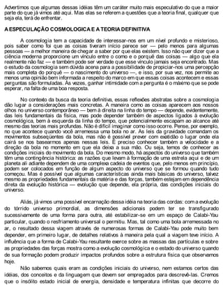 Advertimos que algumas dessas idéias têm um caráter muito mais especulativo do que a maior
parte do que já vimos até aqui. Mas elas se referem a questões que a teoria final, qualquer que
seja ela, terá de enfrentar.
A ESPECULAÇÃO COSMOLOGICA E A TEORIA DEFINITIVA
A cosmologia tem a capacidade de interessar-nos em um nível profundo e misterioso,
pois saber como foi que as coisas tiveram início parece ser — pelo menos para algumas
pessoas — a melhor maneira de chegar a saber por que elas existem. Isso não quer dizer que a
ciência moderna proporcione um vínculo entre o como e o porquê das coisas — algo que ela
realmente não faz — e também pode ser verdade que esse vínculo jamais seja encontrado. Mas
o estudo da cosmologia sem dúvida acena para a possibilidade de propiciar-nos uma percepção
mais completa do porquê — o nascimento do universo —, e isso, por sua vez, nos permite ao
menos uma opinião bem informada a respeito do marco em que essas coisas acontecem e essas
perguntas são formuladas. Às vezes, ganhar intimidade com a pergunta é o máximo que se pode
esperar, na falta de uma boa resposta.
No contexto da busca da teoria definitiva, essas reflexões abstratas sobre a cosmologia
dão lugar a considerações mais concretas. A maneira como as coisas aparecem aos nossos
olhos no universo contemporâneo — bem à direita na linha do tempo — depende, evidentemente,
das leis fundamentais da física, mas pode depender também de aspectos ligados à evolução
cosmológica, bem à esquerda da linha do tempo, que potencialmente escapam ao alcance até
mesmo das teorias mais profundas. Não é difícil imaginar como isso ocorre. Pense, por exemplo,
no que acontece quando você arremessa uma bola no ar. As leis da gravidade comandam os
movimentos subseqüentes da bola, mas não é possível prever com exatidão o lugar onde ela
cairá se nos basearmos apenas nessas leis. É preciso conhecer também a velocidade e a
direção da bola no momento em que ela deixa a sua mão. Ou seja, temos de conhecer as
condições iniciais do movimento da bola. Do mesmo modo, há aspectos do universo que também
têm uma contingência histórica: as razões que levam à formação de uma estrela aqui e de um
planeta ali adiante dependem de uma complexa cadeia de eventos que, pelo menos em princípio,
podem ser colocados em função de algum aspecto do universo que se formou quando tudo
começou. Mas é possível que algumas características ainda mais básicas do universo, talvez
mesmo as propriedades fundamentais da matéria e das forças, também estejam em dependência
direta da evolução histórica — evolução que depende, ela própria, das condições iniciais do
universo.
Aliás, já vimos uma possível encarnação dessa idéia na teoria das cordas: com a evolução
do tórrido universo primordial, as dimensões adicionais podem ter se transfigurado
sucessivamente de uma forma para outra, até estabilizar-se em um espaço de Calabi-Yau
particular, quando o resfriamento universal o permitiu. Mas, tal como uma bola arremessada no
ar, o resultado dessa viagem através de numerosas formas de Calabi-Yau pode muito bem
depender, em primeiro lugar, de detalhes relativos à maneira pela qual a viagem teve início. A
influência que a forma de Calabi-Yau resultante exerce sobre as massas das partículas e sobre
as propriedades das forças mostra como a evolução cosmológica e o estado do universo quando
de sua formação podem produzir impactos profundos sobre a estrutura física que observamos
hoje.
Não sabemos quais eram as condições iniciais do universo, nem estamos certos das
idéias, dos conceitos e da linguagem que devem ser empregados para descrevê-las. Cremos
que o insólito estado inicial de energia, densidade e temperatura infinitas que decorre do
 