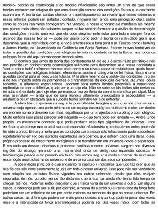 modelo- padrão da cosmologia e do modelo inflacionário são antes um sinal de que essas
teorias entraram em colapso do que uma descrição correta das condições físicas que realmente
ocorreram. A teoria das cordas oferece um aperfeiçoamento ao revelar que esses extremos e
esses infinitos podem ser evitados; contudo, ninguém tem ainda uma percepção clara sobre
como as coisas realmente começaram. Na verdade, a nossa ignorância é manifesta até mesmo
nos planos mais altos: não sabemos sequer se faz sentido formular a questão da determinação
das condições iniciais, uma vez que ela pode simplesmente estar para todo o sempre fora do
alcance das nossas teorias — pode ser assim como pedir à teoria da relatividade geral que
determine qual a intensidade com que você arremessou a bola para o ar. Físicos como Hawking
e James Hartie, da Universidade da Califórnia em Santa Bárbara, fizeram bravas tentativas de
tratar a questão das condições cosmológicas iniciais no contexto da teoria física, mas todos os
esforços feitos até aqui permanecem inconclusivos.
O domínio que temos da teoria das cordas/teoria M até aqui é ainda muito primitivo e não
nos permite um conhecimento cosmológico suficiente para determinar se a nossa candidata a
"teoria sobre tudo" realmente merece esse nome e se revela capaz de estabelecer quais foram
as condições cosmológicas iniciais, elevando-as assim à categoria de lei física. Essa é uma
questão central para as pesquisas futuras. Mas além mesmo da questão das condições iniciais
e do seu impacto sobre os pormenores e circunstâncias da evolução cósmica, algumas idéias
recentes, e altamente especulativas, apontam para outros limites potenciais à capacidade
explicativa da teoria definitiva, qualquer que seja ela. Não se sabe se tais idéias são certas ou
erradas e é verdade que hoje elas permanecem na periferia da corrente científica principal. Mas
elas assinalam — ainda que de uma maneira altamente provocadora e especulativa — a
existência de um obstáculo que a suposta teoria definitiva teria de enfrentar.
A idéia básica apoia-se na seguinte possibilidade. Imagine que o que nós chamamos o
universo seja apenas uma parte mínima de um espaço cosmológico muitíssimo maior, um dentre
um enorme número de universos-ilhas, espalhados por um majestoso arquipélago cosmológico.
Muito embora isso possa parecer extravagante — o que bem pode ser verdade —, André Linde
propôs um mecanismo concreto que pode produzir esse tipo gigantesco de universo. Linde
verificou que o breve mas crucial surto de expansão inflacionária que discutimos antes pode não
ter sido o único. Ele argumenta que as condições para a expansão infiacionária podem acontecer
repetidamente em regiões isoladas espalhadas pelo cosmos, que sofrem, cada uma delas, o seu
próprio processo de crescimento vertiginoso e se transformam em universos novos e separados.
E em cada um desses universos o processo continua e novos universos surgem nas diversas
regiões do espaço, gerando uma interminável onda de vertiginosa expansão cósmica. A
terminologia parece estar pisando em falso, mas vamos seguir a moda e chamar de multiverso
essa noção ampliadíssima do universo, e de universo cada um dos seus componentes.
A observação principal é que enquanto no capítulo 7 indicamos que tudo faz crer que as
leis físicas são consistentemente iguais em todo o nosso universo, isso pode não ser verdadeiro
com relação aos atributos físicos vigentes nos outros universos, desde que eles estejam
separados de nós, ou pelo menos tão distantes que a sua luz ainda não tenha tido tempo de
chegar até nós. Podemos então imaginar que a física varia de um universo a outro. Em alguns
casos, a diferença pode ser sutil: por exemplo, a massa do elétron ou a intensidade da força forte
poderiam ser um milésimo de um por cento maiores ou menores do que no nosso universo. Em
outros casos, as diferenças podem ser mais pronunciadas: o quark up poderia pesar dez vezes
mais e a intensidade da força eletromagnética poderia ser dez vezes maior, com todas as
 