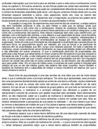 profundas implicações que isso traria para as estrelas e para a vida como a conhecemos (como
vimos no capítulo l). Em outros universos, as leis físicas podem ser ainda mais estranhas: a lista
das partículas elementares e das forças pode ser completamente diferente da nossa e até mesmo
o número de dimensões estendidas pode variar, com alguns universos tímidos tendo zero ou uma
dimensão espacial estendida e outros, mais expansivos, tendo oito, nove ou mesmo dez
dimensões espaciais estendidas. Se deixarmos voar a imaginação, as próprias leis podem variar
drasticamente de universo a universo. O número de possibilidades é infinito.
A questão é a seguinte. Se examinarmos essa enorme teia de universos, a ampla maioria
não terá condições propícias à vida, ou pelo menos a nada que se pareça, ainda que
remotamente, com a vida como nós a conhecemos. Quanto às mudanças drásticas nas leis
básicas, uma coisa é clara: se o nosso universo fosse parecido a um universo-mangueira, a vida
como nós a conhecemos não existiria. Mas mesmo mudanças bem mais sutis interfeririam, por
exemplo, com a formação das estrelas, o que afetaria a sua capacidade de atuar como fornalhas
cósmicas que sintetizam os átomos complexos, como o carbono e o oxigênio, indispensáveis à
vida, e que, no nosso universo, são arremessados ao espaço por meio das explosões das
supernovas. Tendo em vista que a formação da vida depende crucialmente das características da
estrutura física, se perguntarmos agora, por exemplo, por que as forças e as partículas da
natureza têm as propriedades que têm, surge uma resposta possível: em toda a extensão do
multiverso, essas características variam fortemente; as suas propriedades podem ser diferentes
e são diferentes em outros universos. O que a combinação particular de propriedades das
partículas e das forças que observamos no nosso universo tem de especial é que elas ensejam a
formação da vida. E a vida, a vida inteligente em particular, é um pré-requisito até mesmo para
que se possa perguntar por que o nosso universo tem as propriedades que tem. Em linguagem
comum: as coisas são como são no nosso universo porque, se não fossem, nós não estaríamos
aqui para poder notar. Em um jogo de roleta-russa, a surpresa de quem ganha é mitigada pela
certeza de que se ele não tivesse ganho não poderia não estar surpreso. Assim também a
hipótese do multiverso tem a capacidade de mitigar a nossa insistência em explicar por que o
nosso universo é como é.
Essa linha de argumentação é uma das versões de uma idéia que vem de muito tempo
atrás e que é conhecida como o princípio antrópico. Tal como aqui apresentado, esse princípio
tem uma perspectiva diametralmente oposta ao sonho de uma teoria unificada, rígida e totalmente
vaticinadora, na qual as coisas são como são porque o universo não poderia ser de outra
maneira. Em vez de ser a realização máxima da graça poética, em que tudo se harmoniza com
inflexível elegância, o multiverso e o princípio antrópico nos oferecem o quadro de um
extraordinário conjunto de universos com apetite insaciável pela variedade. Será extremamente
difícil, se não impossível, saber se o quadro do multiverso é verdadeiro. Mesmo que existam
outros universos, é bem possível que nunca venhamos a entrar em contato com eles. Mas ao
ampliar fantasticamente a perspectiva do que existe na realidade — de uma maneira que reduz
ao mínimo a descoberta de Hubble de que a Via Láctea é apenas uma dentre tantas galáxias —,
o conceito do multiverso serve ao menos para alertar-nos quanto à possibilidade de que talvez
não possamos exigir tanto de uma teoria definitiva.
Devemos esperar que a nossa teoria definitiva nos dê uma descrição coerente de todas
as forças e de toda a matéria em termos de mecânica quântica.
Devemos esperar que a nossa teoria definitiva nos dê uma cosmologia convincente para o nosso
próprio universo. Mas se o quadro do multiverso for correto — o que é uma enorme interrogação
—, talvez tampouco possamos exigir que a nossa teoria explique também as propriedades
 