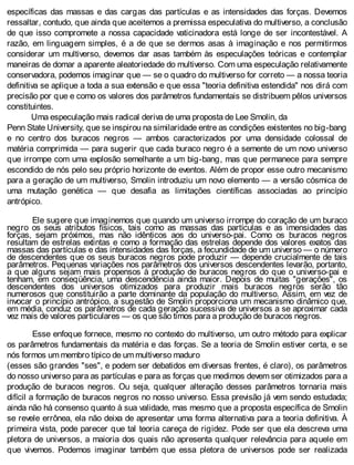 específicas das massas e das cargas das partículas e as intensidades das forças. Devemos
ressaltar, contudo, que ainda que aceitemos a premissa especulativa do multiverso, a conclusão
de que isso compromete a nossa capacidade vaticinadora está longe de ser incontestável. A
razão, em linguagem simples, é a de que se dermos asas à imaginação e nos permitirmos
considerar um multiverso, devemos dar asas também às especulações teóricas e contemplar
maneiras de domar a aparente aleatoriedade do multiverso. Com uma especulação relativamente
conservadora, podemos imaginar que — se o quadro do multiverso for correto — a nossa teoria
definitiva se aplique a toda a sua extensão e que essa "teoria definitiva estendida" nos dirá com
precisão por que e como os valores dos parâmetros fundamentais se distribuem pêlos universos
constituintes.
Uma especulação mais radical deriva de uma proposta de Lee Smolin, da
Penn State University, que se inspirou na similaridade entre as condições existentes no big-bang
e no centro dos buracos negros — ambos caracterizados por uma densidade colossal de
matéria comprimida — para sugerir que cada buraco negro é a semente de um novo universo
que irrompe com uma explosão semelhante a um big-bang, mas que permanece para sempre
escondido de nós pelo seu próprio horizonte de eventos. Além de propor esse outro mecanismo
para a geração de um multiverso, Smolin introduziu um novo elemento — a versão cósmica de
uma mutação genética — que desafia as limitações científicas associadas ao princípio
antrópico.
Ele sugere que imaginemos que quando um universo irrompe do coração de um buraco
negro os seus atributos físicos, tais como as massas das partículas e as imensidades das
forças, sejam próximos, mas não idênticos aos do universo-pai. Como os buracos negros
resultam de estrelas extintas e como a formação das estrelas depende dos valores exatos das
massas das partículas e das intensidades das forças, a fecundidade de um universo — o número
de descendentes que os seus buracos negros pode produzir — depende crucialmente de tais
parâmetros. Pequenas variações nos parâmetros dos universos descendentes levarão, portanto,
a que alguns sejam mais propensos à produção de buracos negros do que o universo-pai e
tenham, em conseqüência, uma descendência ainda maior. Depois de muitas "gerações", os
descendentes dos universos otimizados para produzir mais buracos negros serão tão
numerosos que constituirão a parte dominante da população do multiverso. Assim, em vez de
invocar o princípio antrópico, a sugestão de Smolin proporciona um mecanismo dinâmico que,
em média, conduz os parâmetros de cada geração sucessiva de universos a se aproximar cada
vez mais de valores particulares — os que são timos para a produção de buracos negros.
Esse enfoque fornece, mesmo no contexto do multiverso, um outro método para explicar
os parâmetros fundamentais da matéria e das forças. Se a teoria de Smolin estiver certa, e se
nós formos um membro típico de um multiverso maduro
(esses são grandes "ses", e podem ser debatidos em diversas frentes, é claro), os parâmetros
do nosso universo para as partículas e para as forças que medimos devem ser otimizados para a
produção de buracos negros. Ou seja, qualquer alteração desses parâmetros tornaria mais
difícil a formação de buracos negros no nosso universo. Essa previsão já vem sendo estudada;
ainda não há consenso quanto à sua validade, mas mesmo que a proposta específica de Smolin
se revele errônea, ela não deixa de apresentar uma forma alternativa para a teoria definitiva. À
primeira vista, pode parecer que tal teoria careça de rigidez. Pode ser que ela descreva uma
pletora de universos, a maioria dos quais não apresenta qualquer relevância para aquele em
que vivemos. Podemos imaginar também que essa pletora de universos pode ser realizada
 