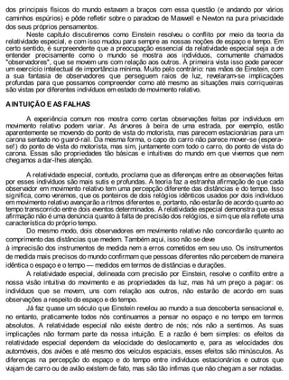 dos principais físicos do mundo estavam a braços com essa questão (e andando por vários
caminhos espúrios) e pôde refletir sobre o paradoxo de Maxwell e Newton na pura privacidade
dos seus próprios pensamentos.
Neste capítulo discutiremos como Einstein resolveu o conflito por meio da teoria da
relatividade especial, e com isso mudou para sempre as nossas noções de espaço e tempo. Em
certo sentido, é surpreendente que a preocupação essencial da relatividade especial seja a de
entender precisamente como o mundo se mostra aos indivíduos, comumente chamados
"observadores", que se movem uns com relação aos outros. À primeira vista isso pode parecer
um exercício intelectual de importância mínima. Muito pelo contrário: nas mãos de Einstein, com
a sua fantasia de observadores que perseguem raios de luz, revelaram-se implicações
profundas para que possamos compreender como até mesmo as situações mais corriqueiras
são vistas por diferentes indivíduos em estado de movimento relativo.
A INTUIÇÃO E AS FALHAS
A experiência comum nos mostra como certas observações feitas por indivíduos em
movimento relativo podem variar. As árvores à beira de uma estrada, por exemplo, estão
aparentemente se movendo do ponto de vista do motorista, mas parecem estacionárias para um
carona sentado no guard-rail. Da mesma forma, o capo do carro não parece mover-se (espera-
se!) do ponto de vista do motorista, mas sim, juntamente com todo o carro, do ponto de vista do
carona. Essas são propriedades tão básicas e intuitivas do mundo em que vivemos que nem
chegamos a dar-lhes atenção.
A relatividade especial, contudo, proclama que as diferenças entre as observações feitas
por esses indivíduos são mais sutis e profundas. A teoria faz a estranha afirmação de que cada
observador em movimento relativo tem uma percepção diferente das distâncias e do tempo. Isso
significa, como veremos, que os ponteiros de dois relógios idênticos usados por dois indivíduos
em movimento relativo avançarão a ritmos diferentes e, portanto, não estarão de acordo quanto ao
tempo transcorrido entre dois eventos determinados. A relatividade especial demonstra que essa
afirmação não é uma denúncia quanto à falta de precisão dos relógios, e sim que ela reflete uma
característica do próprio tempo.
Do mesmo modo, dois observadores em movimento relativo não concordarão quanto ao
comprimento das distâncias que medem. Também aqui, isso não se deve
à imprecisão dos instrumentos de medida nem a erros cometidos em seu uso. Os instrumentos
de medida mais precisos do mundo confirmam que pessoas diferentes não percebem de maneira
idêntica o espaço e o tempo — medidos em termos de distâncias e durações.
A relatividade especial, delineada com precisão por Einstein, resolve o conflito entre a
nossa visão intuitiva do movimento e as propriedades da luz, mas há um preço a pagar: os
indivíduos que se movem, uns com relação aos outros, não estarão de acordo em suas
observações a respeito do espaço e do tempo.
Já faz quase um século que Einstein revelou ao mundo a sua descoberta sensacional e,
no entanto, praticamente todos nós continuamos a pensar no espaço e no tempo em termos
absolutos. A relatividade especial não existe dentro de nós; nós não a sentimos. As suas
implicações não formam parte da nossa intuição. E a razão é bem simples: os efeitos da
relatividade especial dependem da velocidade do deslocamento e, para as velocidades dos
automóveis, dos aviões e até mesmo dos veículos espaciais, esses efeitos são minúsculos. As
diferenças na percepção do espaço e do tempo entre indivíduos estacionários e outros que
viajam de carro ou de avião existem de fato, mas são tão ínfimas que não chegam a ser notadas.
 