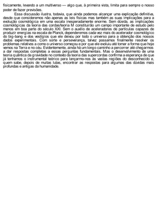 fisicamente, levando a um multiverso — algo que, à primeira vista, limita para sempre o nosso
poder de fazer previsões.
Essa discussão ilustra, todavia, que ainda podemos alcançar uma explicação definitiva,
desde que consideremos não apenas as leis físicas mas também as suas implicações para a
evolução cosmológica em uma escala inesperadamente enorme. Sem dúvida, as implicações
cosmológicas da teoria das cordas/teoria M constituirão um campo importante de estudo pelo
menos em boa parte do século XXI. Sem o auxílio de aceleradores de partículas capazes de
produzir energias na escala de Planck, dependeremos cada vez mais do acelerador cosmológico
do big-bang e dos vestígios que ele deixou por todo o universo para a obtenção dos nossos
dados experimentais. Com sorte e perseverança, talvez possamos finalmente resolver os
problemas relativos a como o universo começou e por que ele evoluiu até tomar a forma que hoje
vemos na Terra e no céu. Evidentemente, ainda há um longo caminho a percorrer até chegarmos
a dar respostas completas a essas perguntas fundamentais. Mas o desenvolvimento de uma
teoria quântica da gravidade no contexto da teoria das supercordas confirma a esperança de que
já tenhamos o instrumental teórico para lançarmo-nos às vastas regiões do desconhecido e,
quem sabe, depois de muitas lutas, encontrar as respostas para algumas das dúvidas mais
profundas e antigas da humanidade.
 