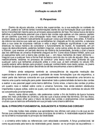 PARTE V
Unificação no século XXI
15. Perspectivas
Dentro de alguns séculos, a teoria das supercordas, ou a sua evolução no contexto da
teoria M, poderá ter sofrido tantas transformações diante de sua formulação atual que talvez se
torne irreconhecível mesmo para os principais pesquisadores de hoje. Na nossa busca da teoria
definitiva, é perfeitamente possível que a teoria das cordas seja apenas um dos passos capitais
de um caminho que leva a uma concepção muito mais ampla do cosmos — concepção que
envolve idéias que diferem radicalmente de qualquer coisa que tenhamos visto antes. A história
da ciência nos ensina que cada vez que acreditamos ter chegado ao fim do caminho, a natureza
abre a sua caixa de surpresas radicais e volta a exigir mudanças significativas e por vezes
drásticas na nossa maneira de considerar o funcionamento do mundo. Aí novamente, em um
rasgo de deslumbramento, podemos também imaginar, como outros antes de nós ingenuamente
o fizeram, que vivemos um período decisivo da história da humanidade, durante o qual a busca
das leis definitivas do universo finalmente chegará ao fim. Como disse Edward Witten, acho que
já avançamos tanto com a teoria das cordas que — em meus momentos de maior otimismo —
imagino que a qualquer hora a forma final da teoria cairá do céu no colo de alguém. Mas, mais
realisticamente, estamos no processo de construir uma teoria muito mais profunda do que
qualquer outra que tenhamos produzido antes e creio que, já bem entrados no século XXI,
quando estarei velho demais para produzir qualquer conhecimento novo neste campo, os jovens
cientistas da época poderão estar decidindo se de fato encontramos a teoria definitiva.
Embora ainda estejamos sentindo as conseqüências da segunda revolução das
supercordas e absorvendo a grande quantidade de novas formulações que ela engendrou, a
maior parte dos teóricos concorda em que provavelmente serão necessárias uma terceira ou
mesmo uma quarta revolução para poder desenvolver toda a potencialidade da teoria das cordas
e avaliar o seu possível papel como teoria definitiva. Como vimos, a teoria das cordas já pintou
um quadro novo e notável sobre como o universo funciona, mas ainda existem obstáculos
importantes e peças soltas, sobre os quais, sem dúvida, as mentes dos cientistas do século XXI
se concentrarão prioritariamente.
Assim, neste último capítulo, não poderemos contar o fim da história da busca humana
pelas leis mais profundas do universo, uma vez que a busca ainda não terminou. Em vez disso,
dirigiremos o nosso olhar para o futuro da teoria das cordas e analisaremos cinco questões
cruciais que os teóricos enfrentarão em sua jornada rumo à teoria definitiva.
QUAL O PRINCIPIO FUNDAMENTAL SUBJACENTE A TEORIA DAS CORDAS?
Uma das lições mais amplas que aprendemos nos últimos cem anos é a de que as leis
físicas que conhecemos associam-se aos princípios da simetria. A relatividade especial baseia-
se na simetria incorporada no princípio da relatividade
— a simetria entre todos os referenciais com velocidade constante. A força gravitacional, tal
como equacionada pela teoria da relatividade geral, baseia- se no princípio da equivalência —
 