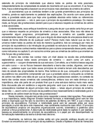 extensão do princípio da relatividade que abarca todos os pontos de vista possíveis,
independentemente da complexidade do estado de movimento em que se encontrem. E as forças
forte, fraca e eletromagnética baseiam-se em princípios mais abstratos de simetria de calibre.
Já assinalamos que os cientistas tendem a dar grande proeminência aos princípios de
simetria, pondo-os explicitamente no pedestal das explicações. De acordo com esse ponto de
vista, a gravidade existe para que haja uma igualdade absoluta entre todos os referenciais
observacionais possíveis — isto é, para que o princípio da equivalência prevaleça. Do mesmo
modo, as forças não gravitacionais existem para que a natureza respeite as simetrias de calibre
a elas associadas.
Evidentemente, esse enfoque transforma a pergunta de por que existe certa força em por
que a natureza respeita os princípios de simetria a elas associados. Mas isso não deixa de
representar algum progresso, principalmente porque a simetria em questão parece
eminentemente natural. Por exemplo, por que o ângulo de observação de uma pessoa deveria ser
tratado de forma diferente do de qualquer outra? Parece muito mais natural que as leis do
universo tratem todos os pontos de vista de maneira igualitária. Isto se consegue por meio do
princípio da equivalência e da introdução da gravidade na estrutura do cosmos. Embora sejam
necessários maiores conhecimentos matemáticos para a plena compreensão desse ponto, existe,
como indicamos no capítulo 5, um raciocínio similar para as simetrias de calibre que orientam as
três forças não gravitacionais.
A teoria das cordas nos conduz mais um nível abaixo na escala das profundidades
explanatórias porque todos esses princípios de simetria — assim como um outro, a
supersimetria — surgem diretamente da sua estrutura. Com efeito, se a história tivesse seguido
um outro curso — se os físicos tivessem descoberto a teoria das cordas, digamos, cem anos
antes —, podemos supor que todos esses princípios de simetria teriam sido descobertos por
meio do estudo das propriedades da teoria. Mas lembre-se de que, conquanto o princípio da
equivalência nos possibilite compreender por que a gravidade existe e conquanto as simetrias
de calibre nos dêem uma idéia de por que as forças não gravitacionais existem, no contexto da
teoria das cordas essas simetrias são conseqüências; embora isso em nada diminua a sua
importância, elas são parte de um produto final que é uma estrutura teórica muito mais vasta.
Esta discussão põe em evidência a seguinte pergunta: será que a teoria das cordas é uma
conseqüência inevitável de algum princípio mais amplo — talvez algum princípio de simetria,
talvez não —, assim como o principio da equivalência leva inexoravelmente à relatividade geral e
as simetrias de calibre levam às forças não gravitacionais?
Neste momento, ninguém tem ainda como responder a essas interrogações. Para avaliar
a sua importância, basta imaginar Einstein tentando formular a relatividade geral sem ter tido
antes a inspiração que lhe veio no escritório de patentes de Berna, em 1907, e que o levou ao
princípio da equivalência. Formular a relatividade geral sem ter passado antes por essa
percepção crucial não teria sido impossível, mas certamente muitíssimo mais difícil. O princípio
da equivalência propicia um esquema organizacional sucinto, sistemático e poderoso para
analisar a força gravitacional. A descrição da relatividade geral dada no capítulo 3, por exemplo,
baseou-se essencialmente no princípio da equivalência, e o papel por ele desempenhado na
formalização matemática da teoria é ainda mais decisivo.
Atualmente, os teóricos das cordas estão em uma posição análoga àquela em que
Einstein se encontraria sem o princípio da equivalência. Desde a hipótese criativa de Veneziano
 