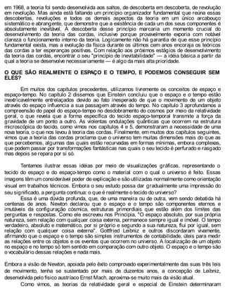 em 1968, a teoria foi sendo desenvolvida aos saltos, de descoberta em descoberta, de revolução
em revolução. Mas ainda está faltando um princípio organizador fundamental que reúna essas
descobertas, revoluções e todos os demais aspectos da teoria em um único arcabouço
sistemático e abrangente, que demonstre que a existência de cada um dos seus componentes é
absolutamente inevitável. A descoberta desse princípio marcaria um momento crucial do
desenvolvimento da teoria das cordas, inclusive porque provavelmente exporia com notável
clareza o funcionamento interno da teoria. Logicamente não há garantia de que esse princípio
fundamental exista, mas a evolução da física durante os últimos cem anos encoraja os teóricos
das cordas a ter esperanças positivas. Com relação aos próximos estágios de desenvolvimento
da teoria das cordas, encontrar o seu "princípio de inevitabilidade" — a idéia básica a partir da
qual a teoria se desenvolve necessariamente — é algo da mais alta prioridade.
O QUE SÃO REALMENTE O ESPAÇO E O TEMPO, E PODEMOS CONSEGUIR SEM
ELES?
Em muitos dos capítulos precedentes, utilizamos livremente os conceitos de espaço e
espaço-tempo. No capítulo 2 dissemos que Einstein concluiu que o espaço e o tempo estão
inextricavelmente entrelaçados devido ao fato inesperado de que o movimento de um objeto
através do espaço influencia a sua passagem através do tempo. No capítulo 3 aprofundamos a
compreensão do papel do espaço-tempo no desdobramento do cosmos por meio da relatividade
geral, o que revela que a forma específica do tecido espaço-temporal transmite a força da
gravidade de um ponto a outro. As violentas ondulações quânticas que ocorrem na estrutura
microscópica do tecido, como vimos nos capítulos 4 e 5, demonstraram a necessidade de uma
nova teoria, o que nos levou à teoria das cordas. Finalmente, em muitos dos capítulos seguintes,
vimos que a teoria das cordas proclama que o universo tem muitas dimensões mais do que as
que percebemos, algumas das quais estão recurvadas em formas mínimas, embora complexas,
que podem passar por transformações fantásticas nas quais o seu tecido é perfurado e rasgado
mas depois se repara por si só.
Tentamos ilustrar essas idéias por meio de visualizações gráficas, representando o
tecido do espaço e do espaço-tempo como o material com o qual o universo é feito. Essas
imagens têm um considerável poder de explicação e são utilizadas normalmente como orientação
visual em trabalhos técnicos. Embora o seu estudo possa dar gradualmente uma impressão do
seu significado, a pergunta continua: o que é realmente o tecido do universo?
Essa é uma dúvida profunda, que, de uma maneira ou de outra, vem sendo debatida há
centenas de anos. Newton declarou que o espaço e o tempo são componentes eternos e
imutáveis da configuração cósmica, estruturas primordiais que estão além dos limites das
perguntas e respostas. Como ele escreveu nos Principia, "O espaço absoluto, por sua própria
natureza, sem relação com qualquer coisa externa, permanece sempre igual e imóvel. O tempo
verdadeiro, absoluto e matemático, por si próprio e segundo a sua natureza, flui por igual, sem
relação com qualquer coisa externa". Gottfried Leibniz e outros discordaram vivamente,
afirmando que o espaço e o tempo são simples instrumentos de contabilidade, úteis para medir
as relações entre os objetos e os eventos que ocorrem no universo. A localização de um objeto
no espaço e no tempo só tem sentido em comparação com outro objeto. O espaço e o tempo são
o vocabulário dessas relações e nada mais.
Embora a visão de Newton, apoiada pelo êxito comprovado experimentalmente das suas três leis
de movimento, tenha se sustentado por mais de duzentos anos, a concepção de Leibniz,
desenvolvida pelo físico austríaco Ernst Mach, aproxima-se muito mais da visão atual.
Como vimos, as teorias da relatividade geral e especial de Einstein determinaram
 