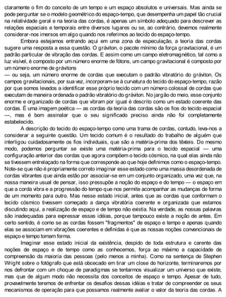 claramente o fim do conceito de um tempo e um espaço absolutos e universais. Mas ainda se
pode perguntar se o modelo geométrico do espaço-tempo, que desempenha um papel tão crucial
na relatividade geral e na teoria das cordas, é apenas um símbolo adequado para descrever as
relações espaciais e temporais entre diversos lugares ou se, ao contrário, devemos realmente
considerar-nos imersos em algo quando nos referimos ao tecido do espaço-tempo.
Embora estejamos entrando aqui em uma zona de especulação, a teoria das cordas
sugere uma resposta a essa questão. O gráviton, o pacote mínimo da força gravitacional, é um
padrão particular de vibração das cordas. E assim como um campo eletromagnético, tal como a
luz visível, é composto por um número enorme de fótons, um campo gravitacional é composto por
um número enorme de grávitons
— ou seja, um número enorme de cordas que executam o padrão vibratório do gráviton. Os
campos gravitacionais, por sua vez, incorporam-se à curvatura do tecido do espaço-tempo, razão
por que somos levados a identificar esse próprio tecido com um número colossal de cordas que
executam de maneira ordenada o padrão vibratório do gráviton. No jargão do meio, esse conjunto
enorme e organizado de cordas que vibram por igual é descrito como um estado coerente das
cordas. É uma imagem poética — as cordas da teoria das cordas são os fios do tecido espacial
—, mas é bom assinalar que o seu significado preciso ainda não foi completamente
estabelecido.
A descrição do tecido do espaço-tempo como uma trama de cordas, contudo, leva-nos a
considerar a seguinte questão. Um tecido comum é o resultado do trabalho de alguém que
interligou cuidadosamente os fios individuais, que são a matéria-prima dos têxteis. Do mesmo
modo, podemos perguntar se existe uma matéria-prima para o tecido espacial — uma
configuração anterior das cordas que agora compõem o tecido cósmico, na qual elas ainda não
se tivessem entrelaçado na forma que corresponde ao que hoje definimos como o espaço-tempo.
Note-se que não é propriamente correto imaginar esse estado como uma massa desordenada de
cordas vibrantes que ainda estão por associar-se em um conjunto organizado, uma vez que, na
nossa maneira usual de pensar, isso pressupõe a noção do espaço e do tempo — o espaço em
que a corda vibra e a progressão do tempo que nos permite acompanhar as mudanças de forma
de um momento para outro. Mas nesse estado inicial, antes que as cordas que conformam o
tecido cósmico tivessem começado a dança vibratória coerente e organizada que estamos
discutindo aqui, a realização de espaço e de tempo não existia. Na verdade, as nossas palavras
são inadequadas para expressar essas idéias, porque tampouco existe a noção de antes. Em
certo sentido, é como se as cordas fossem "fragmentos" de espaço e tempo e apenas quando
elas se associam em vibrações coerentes e definidas é que as nossas noções convencionais de
espaço e tempo tomam forma.
Imaginar esse estado inicial da existência, despido de toda estrutura e carente das
noções de espaço e de tempo como as conhecemos, força ao máximo a capacidade de
compreensão da maioria das pessoas (pelo menos a minha). Como na sentença de Stephen
Wright sobre o fotógrafo que está obcecado em tirar um close do horizonte, terminaremos por
nos defrontar com um choque de paradigmas se tentarmos visualizar um universo que existe,
mas que de algum modo não necessita dos conceitos de espaço e tempo. Apesar de tudo,
provavelmente teremos de enfrentar os desafios dessas idéias e tratar de compreender os seus
mecanismos de operação para que possamos realmente avaliar o valor da teoria das cordas. A
 
