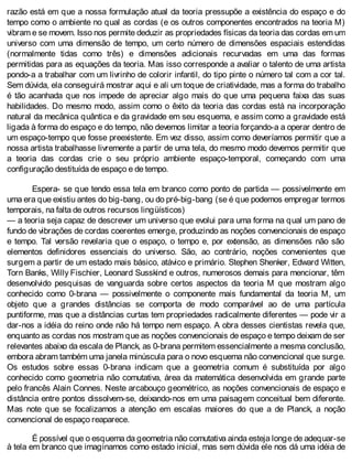 razão está em que a nossa formulação atual da teoria pressupõe a existência do espaço e do
tempo como o ambiente no qual as cordas (e os outros componentes encontrados na teoria M)
vibram e se movem. Isso nos permite deduzir as propriedades físicas da teoria das cordas em um
universo com uma dimensão de tempo, um certo número de dimensões espaciais estendidas
(normalmente tidas como três) e dimensões adicionais recurvadas em uma das formas
permitidas para as equações da teoria. Mas isso corresponde a avaliar o talento de uma artista
pondo-a a trabalhar com um livrinho de colorir infantil, do tipo pinte o número tal com a cor tal.
Sem dúvida, ela conseguirá mostrar aqui e ali um toque de criatividade, mas a forma do trabalho
é tão acanhada que nos impede de apreciar algo mais do que uma pequena faixa das suas
habilidades. Do mesmo modo, assim como o êxito da teoria das cordas está na incorporação
natural da mecânica quântica e da gravidade em seu esquema, e assim como a gravidade está
ligada à forma do espaço e do tempo, não devemos limitar a teoria forçando-a a operar dentro de
um espaço-tempo que fosse preexistente. Em vez disso, assim como deveríamos permitir que a
nossa artista trabalhasse livremente a partir de uma tela, do mesmo modo devemos permitir que
a teoria das cordas crie o seu próprio ambiente espaço-temporal, começando com uma
configuração destituída de espaço e de tempo.
Espera- se que tendo essa tela em branco como ponto de partida — possivelmente em
uma era que existiu antes do big-bang, ou do pré-big-bang (se é que podemos empregar termos
temporais, na falta de outros recursos lingüísticos)
— a teoria seja capaz de descrever um universo que evolui para uma forma na qual um pano de
fundo de vibrações de cordas coerentes emerge, produzindo as noções convencionais de espaço
e tempo. Tal versão revelaria que o espaço, o tempo e, por extensão, as dimensões não são
elementos definidores essenciais do universo. São, ao contrário, noções convenientes que
surgem a partir de um estado mais básico, atávico e primário. Stephen Shenker, Edward Witten,
Torn Banks, Willy Fischier, Leonard Susskind e outros, numerosos demais para mencionar, têm
desenvolvido pesquisas de vanguarda sobre certos aspectos da teoria M que mostram algo
conhecido como 0-brana — possivelmente o componente mais fundamental da teoria M, um
objeto que a grandes distâncias se comporta de modo comparável ao de uma partícula
puntiforme, mas que a distâncias curtas tem propriedades radicalmente diferentes — pode vir a
dar-nos a idéia do reino onde não há tempo nem espaço. A obra desses cientistas revela que,
enquanto as cordas nos mostram que as noções convencionais de espaço e tempo deixam de ser
relevantes abaixo da escala de Planck, as 0-brana permitem essencialmente a mesma conclusão,
embora abram também uma janela minúscula para o novo esquema não convencional que surge.
Os estudos sobre essas 0-brana indicam que a geometria comum é substituída por algo
conhecido como geometria não comutativa, área da matemática desenvolvida em grande parte
pelo francês Alain Connes. Neste arcabouço geométrico, as noções convencionais de espaço e
distância entre pontos dissolvem-se, deixando-nos em uma paisagem conceitual bem diferente.
Mas note que se focalizamos a atenção em escalas maiores do que a de Planck, a noção
convencional de espaço reaparece.
É possível que o esquema da geometria não comutativa ainda esteja longe de adequar-se
à tela em branco que imaginamos como estado inicial, mas sem dúvida ele nos dá uma idéia de
 