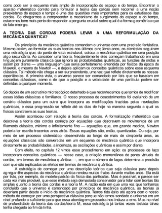 como pode ser o esquema mais amplo de incorporação do espaço e do tempo. Encontrar o
aparato matemático correto para formular a teoria das cordas sem recorrer a uma noção
preexistente de espaço e tempo é uma das questões mais importantes para os estudiosos das
cordas. Se chegarmos a compreender o mecanismo de surgimento do espaço e do tempo,
estaremos bem mais perto de responder a pergunta crucial sobre qual é a forma geométrica que
de fato emerge.
A TEORIA DAS CORDAS PODERÁ LEVAR A UMA REFORMULAÇÃO DA
MECÂNICA QUÂNTICA?
Os princípios da mecânica quântica comandam o universo com uma precisão fantástica.
Mesmo assim, ao formular as suas teorias nos últimos cinqüenta anos, os cientistas seguiram
uma estratégia que, do ponto de vista estrutural, coloca a mecânica quântica em uma posição
algo secundária. Ao conceber uma teoria, freqüentemente eles começam trabalhando em uma
linguagem puramente clássica que ignora as probabilidades quânticas, as funções de ondas e
assim por diante — uma linguagem que seria perfeitamente entendida por físicos da época de
Maxwell, e mesmo de Newton —, e depois aplicam os conceitos quânticos sobre esse esquema
clássico. Tal método não chega a ser surpreendente, uma vez que reflete diretamente as nossas
experiências. A primeira vista, o universo parece ser comandado por leis que se baseiam em
conceitos clássicos, como o de que a posição e a velocidade de uma partícula podem ser
definidas a qualquer momento.
Só depois de um escrutínio microscópico detalhado é que reconhecemos que temos de modificar
essas idéias clássicas e familiares. O nosso processo de descobrimentos foi evoluindo de um
cenário clássico para um outro que incorpora as modificações trazidas pelas revelações
quânticas, e essa progressão se reflete até os dias de hoje na maneira segundo a qual os
físicos constroem as suas teorias.
Assim aconteceu com relação à teoria das cordas. A formalização matemática que
descreve a teoria das cordas começa por equações que descrevem os movimentos de um
filamento clássico, mínimo e infinitamente fino — equações que, em grande medida, Newton
poderia ter escrito trezentos anos atrás. Essas equações são, então, quantizadas. Ou seja, por
meio de um processo sistemático, desenvolvido ao longo de mais de cinqüenta anos, as
equações clássicas são convertidas em um esquema de mecânica quântica que incorpora
diretamente as probabilidades, a incerteza, as oscilações quânticas e assim por diante.
Com efeito, no capítulo 12 vimos esse procedimento em ação: os processos de laço
incorporam conceitos quânticos — nesse caso, a criação momentânea de pares virtuais de
cordas, em termos de mecânica quântica —, em que o número de laços determina a precisão
com que são explicados os efeitos em termos de mecânica quântica.
A estratégia de começar por uma descrição teórica que seja clássica para depois
agregar-lhe aspectos da mecânica quântica rendeu muitos frutos durante muitos anos. Ela está
por trás, por exemplo, do modelo-padrão da física das partículas. Mas é possível, e parece ser
cada vez mais provável, que esse método seja demasiado conservador para lidar com teorias tão
amplas quanto a teoria das cordas e a teoria M. A razão está em que uma vez que tenhamos
concluído que o universo é comandado por princípios de mecânica quântica, as teorias já
deveriam partir desde o início da mecânica quântica. Temos tido êxito até agora com o nosso
método de começar por uma perspectiva clássica porque não temos sondado o universo em um
nível profundo o suficiente para que essa abordagem grosseira nos induza a erro. Mas no nível
de profundidade da teoria das cordas/teoria M, essa estratégia já tantas vezes testada talvez
tenha chegado ao fim da linha.
 