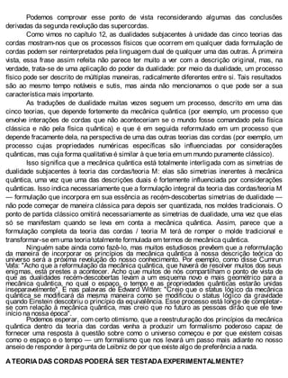 Podemos comprovar esse ponto de vista reconsiderando algumas das conclusões
derivadas da segunda revolução das supercordas.
Como vimos no capítulo 12, as dualidades subjacentes à unidade das cinco teorias das
cordas mostram-nos que os processos físicos que ocorrem em qualquer dada formulação de
cordas podem ser reinterpretados pela linguagem dual de qualquer uma das outras. À primeira
vista, essa frase assim refeita não parece ter muito a ver com a descrição original, mas, na
verdade, trata-se de uma aplicação do poder da dualidade: por meio da dualidade, um processo
físico pode ser descrito de múltiplas maneiras, radicalmente diferentes entre si. Tais resultados
são ao mesmo tempo notáveis e sutis, mas ainda não mencionamos o que pode ser a sua
característica mais importante.
As traduções de dualidade muitas vezes seguem um processo, descrito em uma das
cinco teorias, que depende fortemente da mecânica quântica (por exemplo, um processo que
envolve interações de cordas que não aconteceriam se o mundo fosse comandado pela física
clássica e não pela física quântica) e que é em seguida reformulado em um processo que
depende fracamente dela, na perspectiva de uma das outras teorias das cordas (por exemplo, um
processo cujas propriedades numéricas específicas são influenciadas por considerações
quânticas, mas cuja forma qualitativa é similar à que teria em um mundo puramente clássico).
Isso significa que a mecânica quântica está totalmente interligada com as simetrias de
dualidade subjacentes à teoria das cordas/teoria M: elas são simetrias inerentes à mecânica
quântica, uma vez que uma das descrições duais é fortemente influenciada por considerações
quânticas. Isso indica necessariamente que a formulação integral da teoria das cordas/teoria M
— formulação que incorpora em sua essência as recém-descobertas simetrias de dualidade —
não pode começar de maneira clássica para depois ser quantizada, nos moldes tradicionais. O
ponto de partida clássico omitirá necessariamente as simetrias de dualidade, uma vez que elas
só se manifestam quando se leva em conta a mecânica quântica. Assim, parece que a
formulação completa da teoria das cordas / teoria M terá de romper o molde tradicional e
transformar-se em uma teoria totalmente formulada em termos de mecânica quântica.
Ninguém sabe ainda como fazê-lo, mas muitos estudiosos prevêem que a reformulação
da maneira de incorporar os princípios da mecânica quântica à nossa descrição teórica do
universo será a próxima revolução do nosso conhecimento. Por exemplo, como disse Cumrun
Vafa: "Acho que a reformulação da mecânica quântica, que haverá de resolver muitos dos seus
enigmas, está prestes a acontecer. Acho que muitos de nós compartilham o ponto de vista de
que as dualidades recém-descobertas levam a um esquema novo e mais geométrico para a
mecânica quântica, no qual o espaço, o tempo e as propriedades quânticas estarão unidas
inseparavelmente". E nas palavras de Edward Witten: "Creio que o status lógico da mecânica
quântica se modificará da mesma maneira como se modificou o status lógico da gravidade
quando Einstein descobriu o princípio da equivalência. Esse processo está longe de completar-
se com relação à mecânica quântica, mas creio que no futuro as pessoas dirão que ele teve
início na nossa época".
Podemos esperar, com certo otimismo, que a reestruturação dos princípios da mecânica
quântica dentro da teoria das cordas venha a produzir um formalismo poderoso capaz de
fornecer uma resposta à questão sobre como o universo começou e por que existem coisas
como o espaço e o tempo — um formalismo que nos levará um passo mais adiante no nosso
anseio de responder à pergunta de Leibniz de por que existe algo de preferência a nada.
A TEORIA DAS CORDAS PODERÁ SER TESTADA EXPERIMENTALMENTE?
 