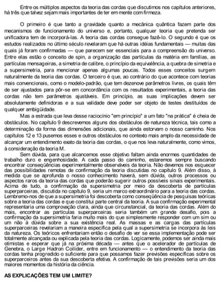 Entre os múltiplos aspectos da teoria das cordas que discutimos nos capítulos anteriores,
há três que talvez sejam mais importantes de ter em mente com firmeza.
O primeiro é que tanto a gravidade quanto a mecânica quântica fazem parte dos
mecanismos de funcionamento do universo e, portanto, qualquer teoria que pretenda ser
unificadora tem de incorporá-las. A teoria das cordas consegue fazê-lo. O segundo é que os
estudos realizados no último século revelaram que há outras idéias fundamentais — muitas das
quais já foram confirmadas — que parecem ser essenciais para a compreensão do universo.
Entre elas estão o conceito de spin, a organização das partículas da matéria em famílias, as
partículas mensageiras, a simetria de calibre, o princípio da equivalência, a quebra de simetria e
a supersimetria, para mencionar apenas algumas poucas. Todos esses conceitos surgem
naturalmente da teoria das cordas. O terceiro é que, ao contrário do que acontece com teorias
mais convencionais, como o modelo-padrão, que tem dezenove parâmetros livres, os quais têm
de ser ajustados para pôr-se em concordância com os resultados experimentais, a teoria das
cordas não tem parâmetros ajustáveis. Em princípio, as suas implicações devem ser
absolutamente definidoras e a sua validade deve poder ser objeto de testes destituídos de
qualquer ambigüidade.
Mas a estrada que leva desse raciocínio "em princípio" a um fato "na prática" é cheia de
obstáculos. No capítulo 9 descrevemos alguns dos obstáculos de natureza técnica, tais como a
determinação da forma das dimensões adicionais, que ainda estorvam o nosso caminho. Nos
capítulos 12 e 13 pusemos esses e outros obstáculos no contexto mais amplo da necessidade de
alcançar um entendimento exato da teoria das cordas, o que nos leva naturalmente, como vimos,
à consideração da teoria M.
Sem dúvida, para que alcancemos esse objetivo faltam ainda enormes quantidades de
trabalho duro e engenhosidade. A cada passo do caminho, estaremos sempre buscando
encontrar conseqüências experimentalmente observáveis da teoria. Não devemos nos esquecer
das possibilidades remotas de confirmação da teoria discutidas no capítulo 9. Além disso, à
medida que se aprofunda o nosso conhecimento haverá, sem dúvida, outros processos ou
aspectos raros da teoria das cordas que poderão sugerir outros possíveis sinais experimentais.
Acima de tudo, a confirmação da supersimetria por meio da descoberta de partículas
superparceiras, discutida no capítulo 9, seria um marco extraordinário para a teoria das cordas.
Lembremo-nos de que a supersimetria foi descoberta como conseqüência de pesquisas teóricas
sobre a teoria das cordas e que constitui parte central da teoria. A sua confirmação experimental
representaria uma comprovação clara, ainda que circunstancial, da teoria das cordas. Além do
mais, encontrar as partículas superparceiras seria também um grande desafio, pois a
confirmação da supersimetria faria muito mais do que simplesmente responder com um sim ou
um não à dúvida sobre a sua existência real. As massas e as cargas das partículas
superparceiras revelariam a maneira específica pela qual a supersimetria se incorpora às leis
da natureza. Os teóricos enfrentariam então o desafio de ver se essa implementação pode ser
totalmente alcançada ou explicada pela teoria das cordas. Logicamente, podemos ser ainda mais
otimistas e esperar que já na próxima década — antes que o acelerador de partículas de
Genebra, o Large Hadron Coilider, entre em funcionamento — o entendimento da teoria das
cordas tenha progredido o suficiente para que possamos fazer previsões específicas sobre os
superparceiros antes da sua descoberta efetiva. A confirmação de tais previsões seria um dos
maiores momentos da história da ciência.
AS EXPLICAÇÕES TEM UM LIMITE?
 