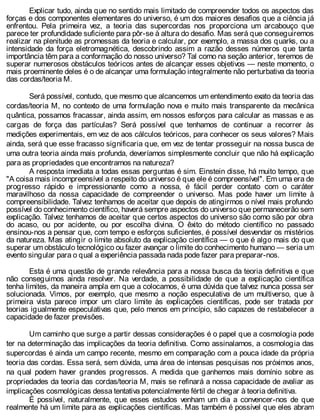 Explicar tudo, ainda que no sentido mais limitado de compreender todos os aspectos das
forças e dos componentes elementares do universo, é um dos maiores desafios que a ciência já
enfrentou. Pela primeira vez, a teoria das supercordas nos proporciona um arcabouço que
parece ter profundidade suficiente para pôr-se à altura do desafio. Mas será que conseguiremos
realizar na plenitude as promessas da teoria e calcular, por exemplo, a massa dos quarks, ou a
intensidade da força eletromagnética, descobrindo assim a razão desses números que tanta
importância têm para a conformação do nosso universo? Tal como na seção anterior, teremos de
superar numerosos obstáculos teóricos antes de alcançar esses objetivos — neste momento, o
mais proeminente deles é o de alcançar uma formulação integralmente não perturbativa da teoria
das cordas/teoria M.
Será possível, contudo, que mesmo que alcancemos um entendimento exato da teoria das
cordas/teoria M, no contexto de uma formulação nova e muito mais transparente da mecânica
quântica, possamos fracassar, ainda assim, em nossos esforços para calcular as massas e as
cargas de força das partículas? Será possível que tenhamos de continuar a recorrer às
medições experimentais, em vez de aos cálculos teóricos, para conhecer os seus valores? Mais
ainda, será que esse fracasso significaria que, em vez de tentar prosseguir na nossa busca de
uma outra teoria ainda mais profunda, deveríamos simplesmente concluir que não há explicação
para as propriedades que encontramos na natureza?
A resposta imediata a todas essas perguntas é sim. Einstein disse, há muito tempo, que
"A coisa mais incompreensível a respeito do universo é que ele é compreensível". Em uma era de
progresso rápido e impressionante como a nossa, é fácil perder contato com o caráter
maravilhoso da nossa capacidade de compreender o universo. Mas pode haver um limite à
compreensibilidade. Talvez tenhamos de aceitar que depois de atingirmos o nível mais profundo
possível do conhecimento científico, haverá sempre aspectos do universo que permanecerão sem
explicação. Talvez tenhamos de aceitar que certos aspectos do universo são como são por obra
do acaso, ou por acidente, ou por escolha divina. O êxito do método científico no passado
ensinou-nos a pensar que, com tempo e esforços suficientes, é possível desvendar os mistérios
da natureza. Mas atingir o limite absoluto da explicação científica — o que é algo mais do que
superar um obstáculo tecnológico ou fazer avançar o limite do conhecimento humano — seria um
evento singular para o qual a experiência passada nada pode fazer para preparar-nos.
Esta é uma questão de grande relevância para a nossa busca da teoria definitiva e que
não conseguimos ainda resolver. Na verdade, a possibilidade de que a explicação científica
tenha limites, da maneira ampla em que a colocamos, é uma dúvida que talvez nunca possa ser
solucionada. Vimos, por exemplo, que mesmo a noção especulativa de um multiverso, que à
primeira vista parece impor um claro limite às explicações científicas, pode ser tratada por
teorias igualmente especulativas que, pelo menos em princípio, são capazes de restabelecer a
capacidade de fazer previsões.
Um caminho que surge a partir dessas considerações é o papel que a cosmologia pode
ter na determinação das implicações da teoria definitiva. Como assinalamos, a cosmologia das
supercordas é ainda um campo recente, mesmo em comparação com a pouca idade da própria
teoria das cordas. Essa será, sem dúvida, uma área de intensas pesquisas nos próximos anos,
na qual podem haver grandes progressos. A medida que ganhemos mais domínio sobre as
propriedades da teoria das cordas/teoria M, mais se refinará a nossa capacidade de avaliar as
implicações cosmológicas dessa tentativa potencialmente fértil de chegar à teoria definitiva.
É possível, naturalmente, que esses estudos venham um dia a convencer-nos de que
realmente há um limite para as explicações científicas. Mas também é possível que eles abram
 