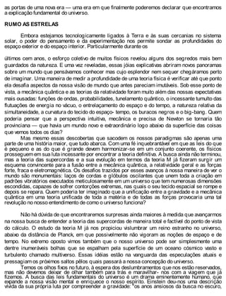 as portas de uma nova era — uma era em que finalmente poderemos declarar que encontramos
a explicação fundamental do universo.
RUMO AS ESTRELAS
Embora estejamos tecnologicamente ligados à Terra e às suas cercanias no sistema
solar, o poder do pensamento e da experimentação nos permite sondar as profundidades do
espaço exterior e do espaço interior. Particularmente durante os
últimos cem anos, o esforço coletivo de muitos físicos revelou alguns dos segredos mais bem
guardados da natureza. E uma vez reveladas, essas jóias explicativas abriram novos panoramas
sobre um mundo que pensávamos conhecer mas cujo esplendor nem sequer chegáramos perto
de imaginar. Uma maneira de medir a profundidade de uma teoria física é verificar até que ponto
ela desafia aspectos da nossa visão de mundo que antes pareciam imutáveis. Sob esse ponto de
vista, a mecânica quântica e as teorias da relatividade foram muito além das nossas expectativas
mais ousadas: funções de ondas, probabilidades, tunelamento quântico, o incessante tumulto das
flutuações de energia no vácuo, o entrelaçamento do espaço e do tempo, a natureza relativa da
simultaneidade, a curvatura do tecido do espaço- tempo, os buracos negros e o big-bang. Quem
poderia pensar que a perspectiva intuitiva, mecânica e precisa de Newton se tornaria tão
provinciana — que havia um mundo novo e extraordinário logo abaixo da superfície das coisas
que vemos todos os dias?
Mas mesmo essas descobertas que sacodem os nossos paradigmas são apenas uma
parte de uma história maior, que tudo abarca. Com uma fé inquebrantável em que as leis do que
é pequeno e as do que é grande devem harmonizar-se em um conjunto coerente, os físicos
prosseguem em sua luta incessante por encontrar a teoria definitiva. A busca ainda não terminou,
mas a teoria das supercordas e a sua evolução em termos da teoria M já fizeram surgir um
esquema convincente para a fusão entre a mecânica quântica, a relatividade geral e as forças
forte, fraca e eletromagnética. Os desafios trazidos por esses avanços à nossa maneira de ver o
mundo são monumentais: laços de cordas e glóbulos oscilantes que unem toda a criação em
padrões vibratórios executados meticulosamente em um universo que tem numerosas dimensões
escondidas, capazes de sofrer contorções extremas, nas quais o seu tecido espacial se rompe e
depois se repara. Quem poderia ter imaginado que a unificação entre a gravidade e a mecânica
quântica em uma teoria unificada de toda a matéria e de todas as forças provocaria uma tal
revolução no nosso entendimento de como o universo funciona?
Não há dúvida de que encontraremos surpresas ainda maiores à medida que avançarmos
na nossa busca de entender a teoria das supercordas de maneira total e factível do ponto de vista
do cálculo. O estudo da teoria M já nos propiciou vislumbrar um reino estranho no universo,
abaixo da distância de Planck, em que possivelmente não vigoram as noções de espaço e de
tempo. No extremo oposto vimos também que o nosso universo pode ser simplesmente uma
dentre inumeráveis bolhas que se espalham pela superfície de um oceano cósmico vasto e
turbulento chamado multiverso. Essas idéias estão na vanguarda das especulações atuais e
pressagiam os próximos saltos pêlos quais passará a nossa concepção do universo.
Temos os olhos fixos no futuro, à espera dos deslumbramentos que nos estão reservados,
mas não devemos deixar de olhar também para trás e maravilhar- nos com a viagem que já
fizemos. A busca das leis fundamentais do universo é um drama eminentemente humano, que
expande a nossa visão mental e enriquece o nosso espírito. Einstein deu-nos uma descrição
vívida da sua própria luta por compreender a gravidade: "os anos ansiosos da busca no escuro,
 