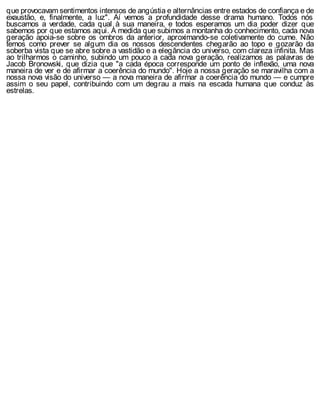 que provocavam sentimentos intensos de angústia e alternâncias entre estados de confiança e de
exaustão, e, finalmente, a luz". Aí vemos a profundidade desse drama humano. Todos nós
buscamos a verdade, cada qual à sua maneira, e todos esperamos um dia poder dizer que
sabemos por que estamos aqui. À medida que subimos a montanha do conhecimento, cada nova
geração apoia-se sobre os ombros da anterior, aproximando-se coletivamente do cume. Não
temos como prever se algum dia os nossos descendentes chegarão ao topo e gozarão da
soberba vista que se abre sobre a vastidão e a elegância do universo, com clareza infinita. Mas
ao trilharmos o caminho, subindo um pouco a cada nova geração, realizamos as palavras de
Jacob Bronowski, que dizia que "a cada época corresponde um ponto de inflexão, uma nova
maneira de ver e de afirmar a coerência do mundo". Hoje a nossa geração se maravilha com a
nossa nova visão do universo — a nova maneira de afirmar a coerência do mundo — e cumpre
assim o seu papel, contribuindo com um degrau a mais na escada humana que conduz às
estrelas.
 