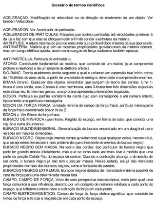 Glossário de termos científicos
ACELERAÇÃO. Modificação da velocidade ou da direção do movimento de um objeto. Ver
também Velocidade.
ACELERADOR. Ver Acelerador de partículas.
ACELERADOR DE PARTÍCULAS. Máquina que acelera partículas até velocidades próximas à
da luz e faz com que elas se choquem com o fim de sondar a estrutura da matéria.
AMPLITUDE. A altura máxima do pico de uma onda ou a profundidade máxima da sua depressão.
ANTIMATÉRIA. Matéria que tem as mesmas propriedades gravitacionais da matéria comum,
mas tem carga elétrica oposta, assim como cargas de força nucleares também opostas.
ANTIPARTÍCULA. Partícula de antimatéria.
ÁTOMO. Constituinte fundamental da matéria, que consiste de um núcleo (que compreende
prótons e nêutrons) e de um enxame de elétrons orbitais.
BIG-BANG. Teoria atualmente aceita segundo a qual o universo em expansão teve inicio cerca
de 15 bilhões de anos atrás, a partir de um estado de energia, densidade e compressão enormes.
BRANA (brane). Qualquer dos objetos estendidos que surgem da teoria das cordas. Uma 1-
brana é uma corda, uma 2-brana é uma membrana, uma 3-brana tem três dimensões espaciais
estendidas etc. Em termos gerais, uma p-brana apresenta p dimensões espaciais.
BÓSON. Partícula ou padrão vibratório da corda cujo spin corresponde a um número inteiro;
tipicamente uma partícula mensageira.
BÓSON DA FORÇA FRACA. Unidade mínima do campo da força fraca; partícula mensageira
da força fraca denominado bóson W ou Z.
BÓSON z. Ver Bóson da força fraca.
BURACO DE MINHOCA (wormhole). Região do espaço, em forma de tubo, que conecta uma
região a outra do universo.
BURACO MULTIDIMENSIONAL. Generalização do buraco encontrado em um doughnut para
versões em maiores dimensões.
BURACO NEGRO. Objeto cujo imenso campo gravitacional suga qualquer coisa, mesmo a luz,
que se aproxime demasiado (mais próximo do que o horizonte de eventos do buraco negro).
BURACO NEGRO SEM MASSA. Na teoria das cordas, tipo particular de buraco negro que
pode ter grande massa inicialmente, mas que se torna cada vez mais leve à medida que uma
parte da porção Calabi-Yau do espaço se contrai. Quando a contração alcança a dimensão de
um ponto, o buraco negro já não tem qualquer massa. Nesse estado, ele já não manifesta
propriedades normais dos buracos negros, como o horizonte de eventos.
BURACOS NEGROS EXTREMOS. Buracos negros dotados de intensidade máxima possível de
cara de força para uma determinada massa total.
CAMPO, CAMPO DE FORÇA. Visto de uma perspectiva macroscópica, meio pelo qual uma
força comunica a sua influência; descrito por um conjunto de números relativos a cada ponto do
espaço, que refletem a intensidade e a direção da força em cada ponto.
CAMPO ELETROMAGNÉTICO. Campo de força às força eletromagnética, que consiste de
linhas de força elétricas e magnéticas em cada ponto do espaço.
 